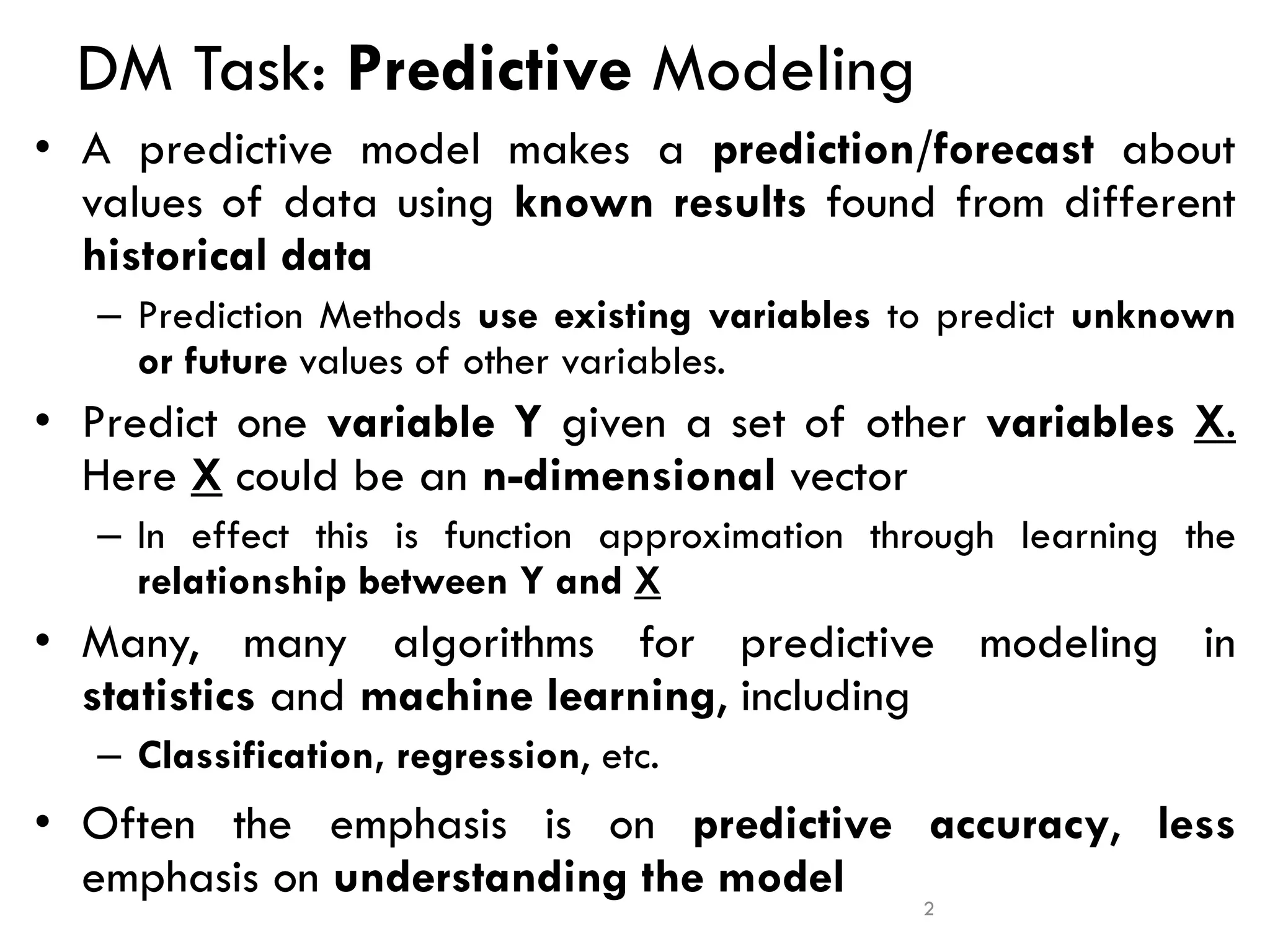 DM Task: Predictive Modeling
• A predictive model makes a prediction/forecast about
values of data using known results found from different
historical data
– Prediction Methods use existing variables to predict unknown
or future values of other variables.
• Predict one variable Y given a set of other variables X.
Here X could be an n-dimensional vector
– In effect this is function approximation through learning the
relationship between Y and X
• Many, many algorithms for predictive modeling in
statistics and machine learning, including
– Classification, regression, etc.
• Often the emphasis is on predictive accuracy, less
emphasis on understanding the model 2
 