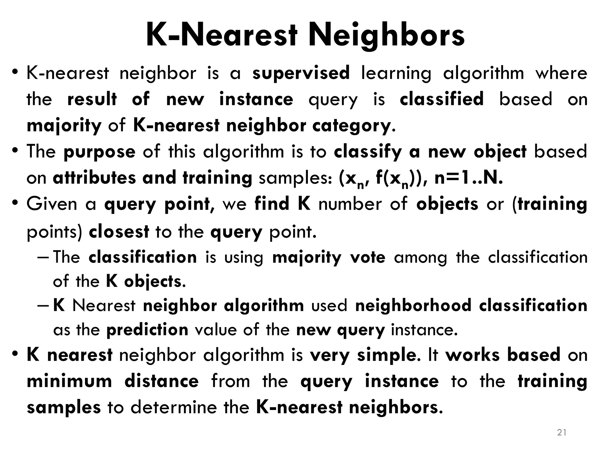 K-Nearest Neighbors
• K-nearest neighbor is a supervised learning algorithm where
the result of new instance query is classified based on
majority of K-nearest neighbor category.
• The purpose of this algorithm is to classify a new object based
on attributes and training samples: (xn, f(xn)), n=1..N.
• Given a query point, we find K number of objects or (training
points) closest to the query point.
– The classification is using majority vote among the classification
of the K objects.
– K Nearest neighbor algorithm used neighborhood classification
as the prediction value of the new query instance.
• K nearest neighbor algorithm is very simple. It works based on
minimum distance from the query instance to the training
samples to determine the K-nearest neighbors.
21
 