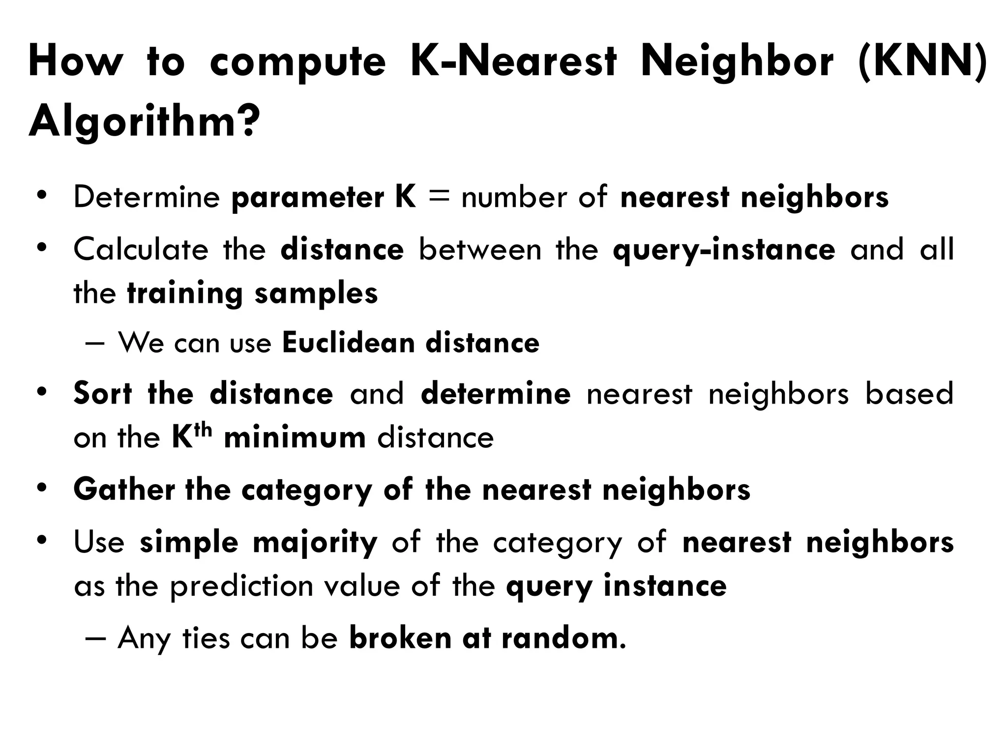 How to compute K-Nearest Neighbor (KNN)
Algorithm?
• Determine parameter K = number of nearest neighbors
• Calculate the distance between the query-instance and all
the training samples
– We can use Euclidean distance
• Sort the distance and determine nearest neighbors based
on the Kth minimum distance
• Gather the category of the nearest neighbors
• Use simple majority of the category of nearest neighbors
as the prediction value of the query instance
– Any ties can be broken at random.
 