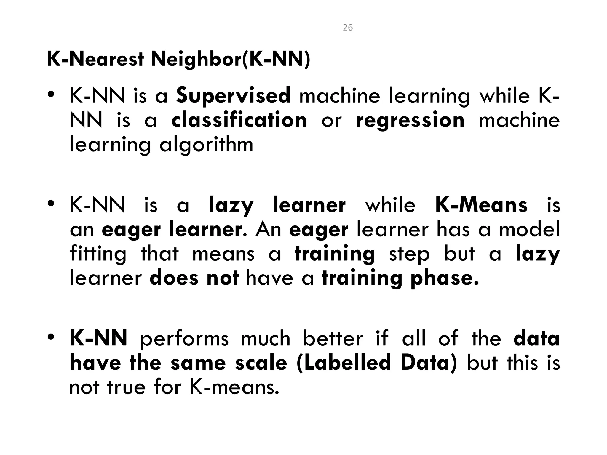 • K-NN is a Supervised machine learning while K-
NN is a classification or regression machine
learning algorithm
• K-NN is a lazy learner while K-Means is
an eager learner. An eager learner has a model
fitting that means a training step but a lazy
learner does not have a training phase.
• K-NN performs much better if all of the data
have the same scale (Labelled Data) but this is
not true for K-means.
26
K-Nearest Neighbor(K-NN)
 