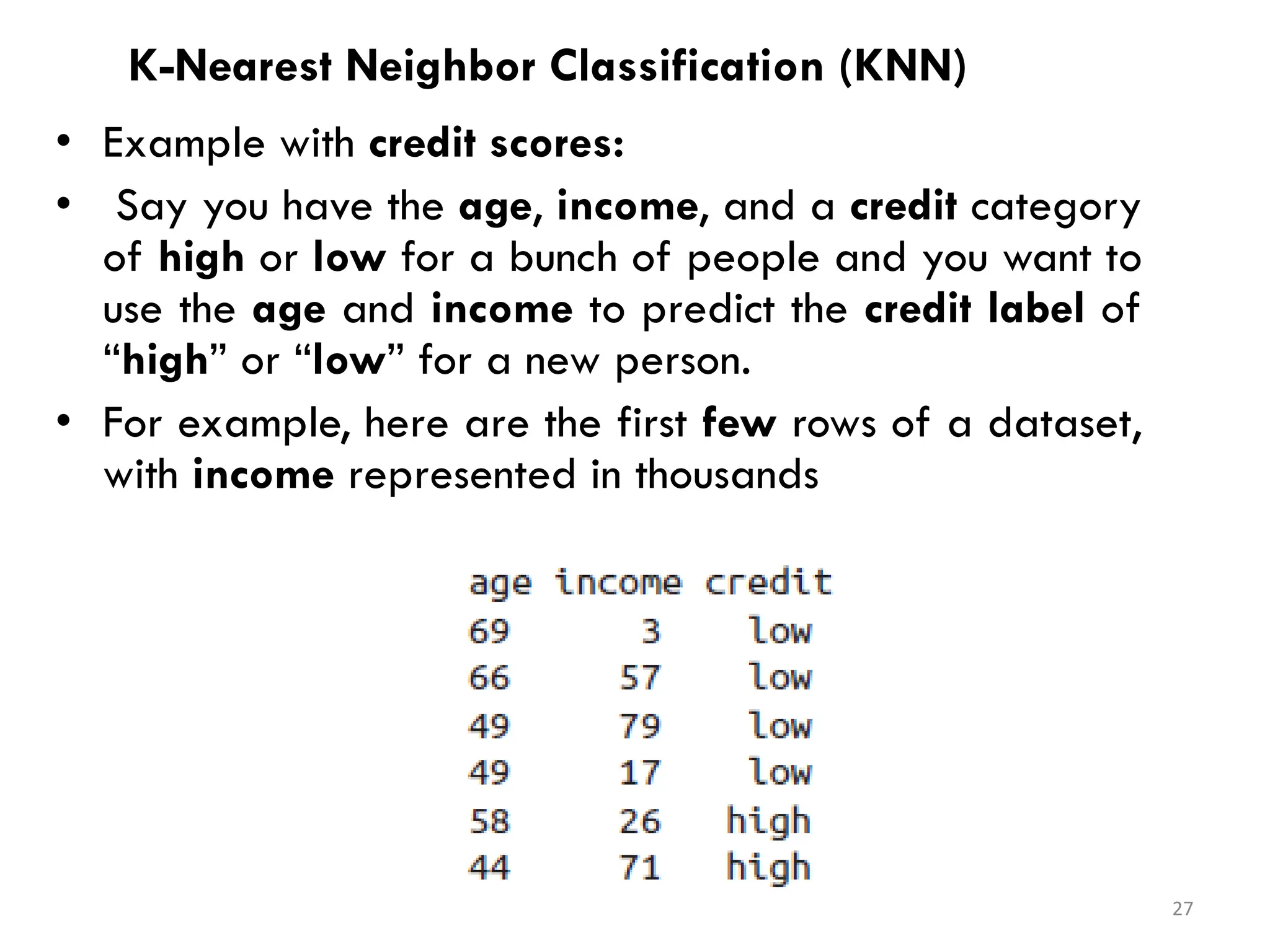 K-Nearest Neighbor Classification (KNN)
• Example with credit scores:
• Say you have the age, income, and a credit category
of high or low for a bunch of people and you want to
use the age and income to predict the credit label of
“high” or “low” for a new person.
• For example, here are the first few rows of a dataset,
with income represented in thousands
27
 