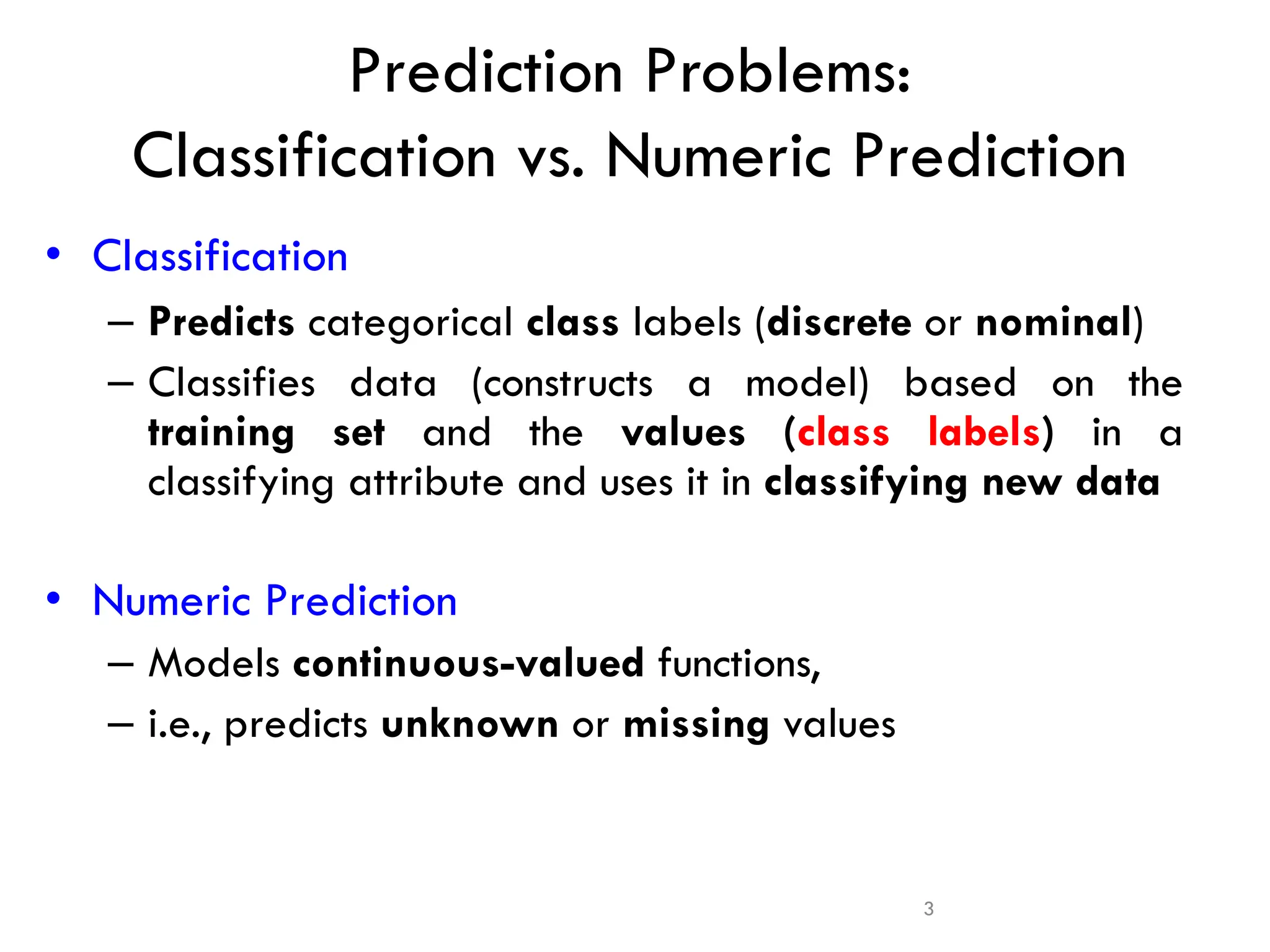 3
• Classification
– Predicts categorical class labels (discrete or nominal)
– Classifies data (constructs a model) based on the
training set and the values (class labels) in a
classifying attribute and uses it in classifying new data
• Numeric Prediction
– Models continuous-valued functions,
– i.e., predicts unknown or missing values
Prediction Problems:
Classification vs. Numeric Prediction
 