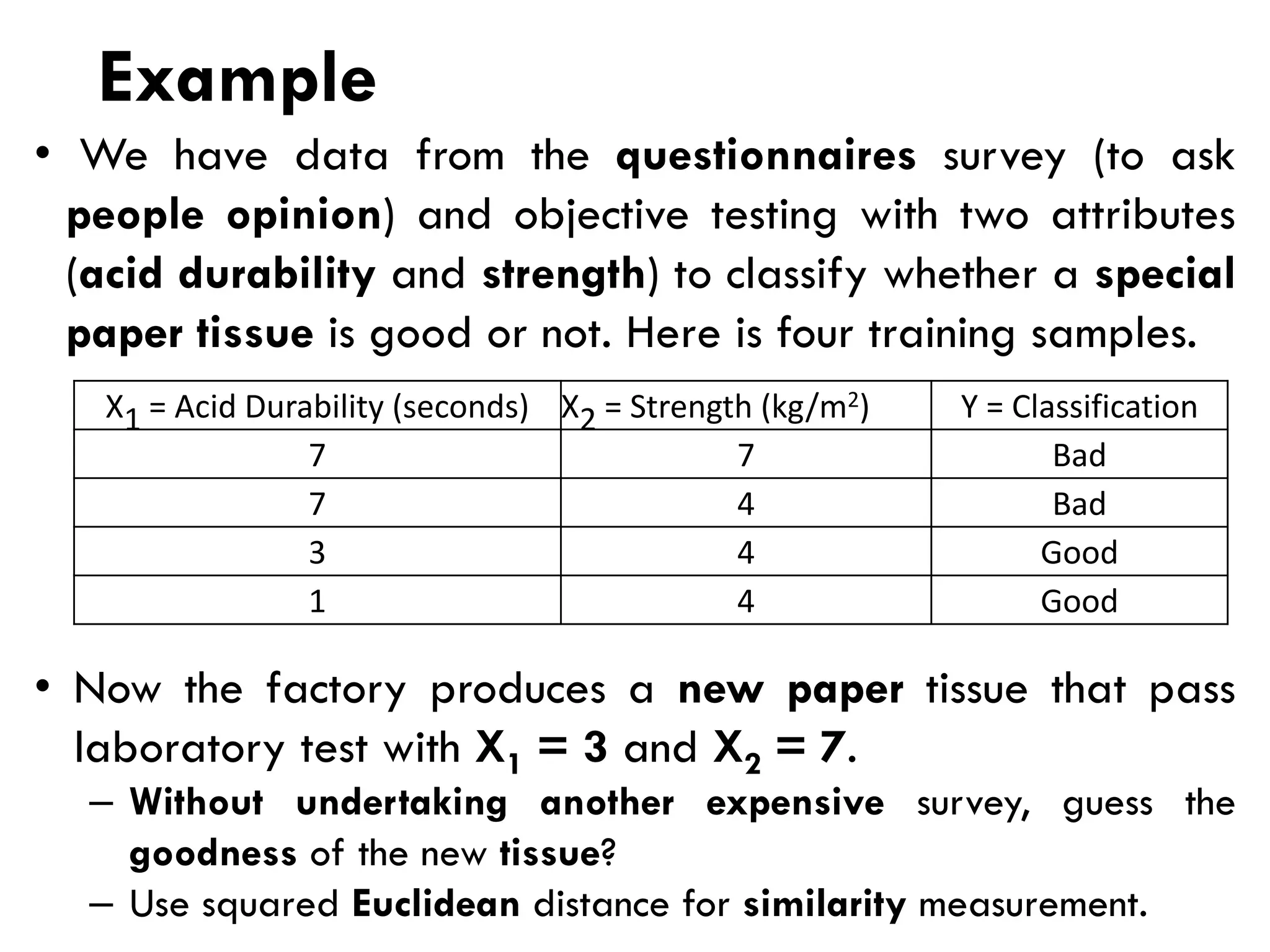 Example
• We have data from the questionnaires survey (to ask
people opinion) and objective testing with two attributes
(acid durability and strength) to classify whether a special
paper tissue is good or not. Here is four training samples.
• Now the factory produces a new paper tissue that pass
laboratory test with X1 = 3 and X2 = 7.
– Without undertaking another expensive survey, guess the
goodness of the new tissue?
– Use squared Euclidean distance for similarity measurement.
X1 = Acid Durability (seconds) X2 = Strength (kg/m2) Y = Classification
7 7 Bad
7 4 Bad
3 4 Good
1 4 Good
 