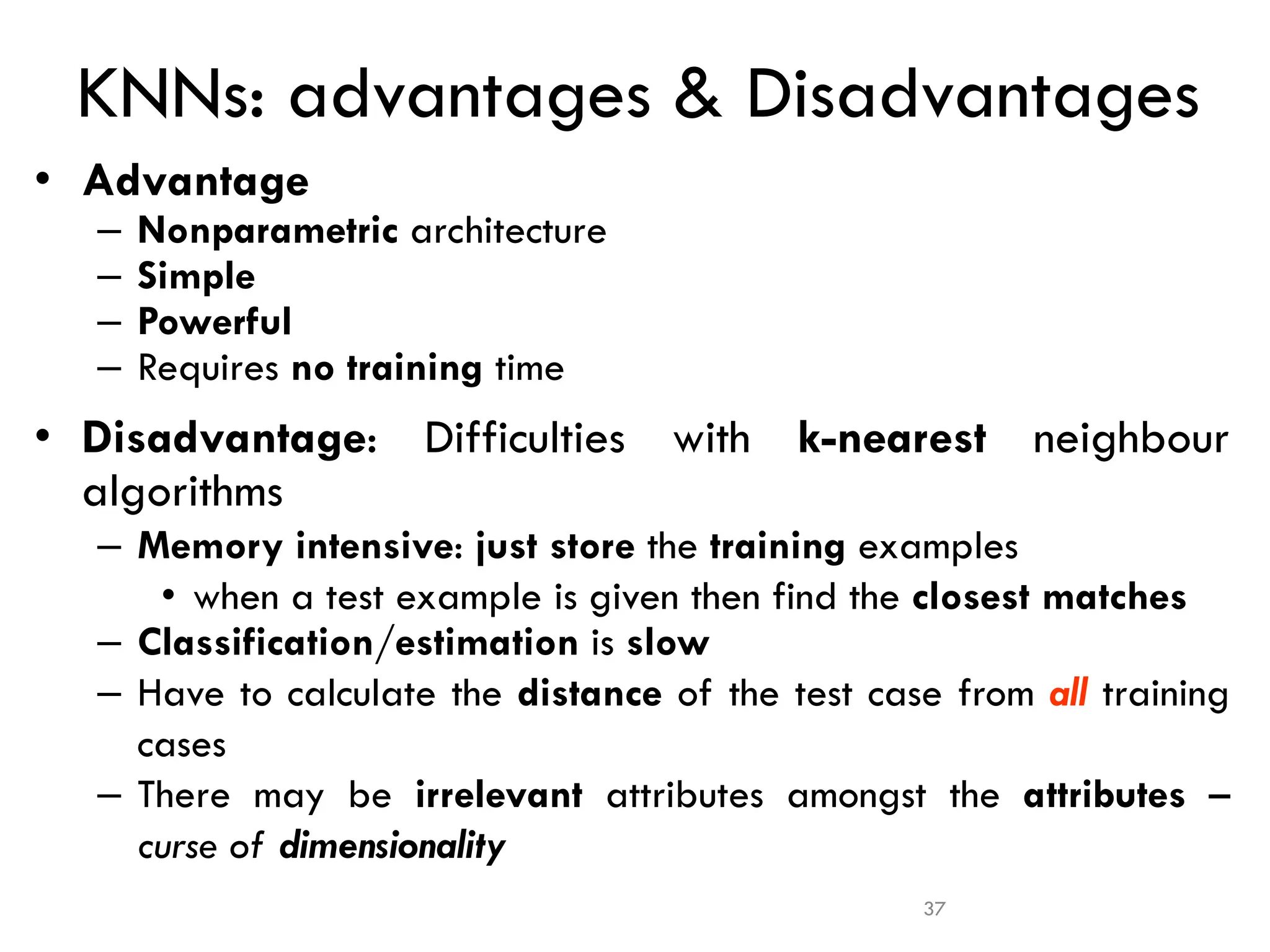 37
KNNs: advantages & Disadvantages
• Advantage
– Nonparametric architecture
– Simple
– Powerful
– Requires no training time
• Disadvantage: Difficulties with k-nearest neighbour
algorithms
– Memory intensive: just store the training examples
• when a test example is given then find the closest matches
– Classification/estimation is slow
– Have to calculate the distance of the test case from all training
cases
– There may be irrelevant attributes amongst the attributes –
curse of dimensionality
 