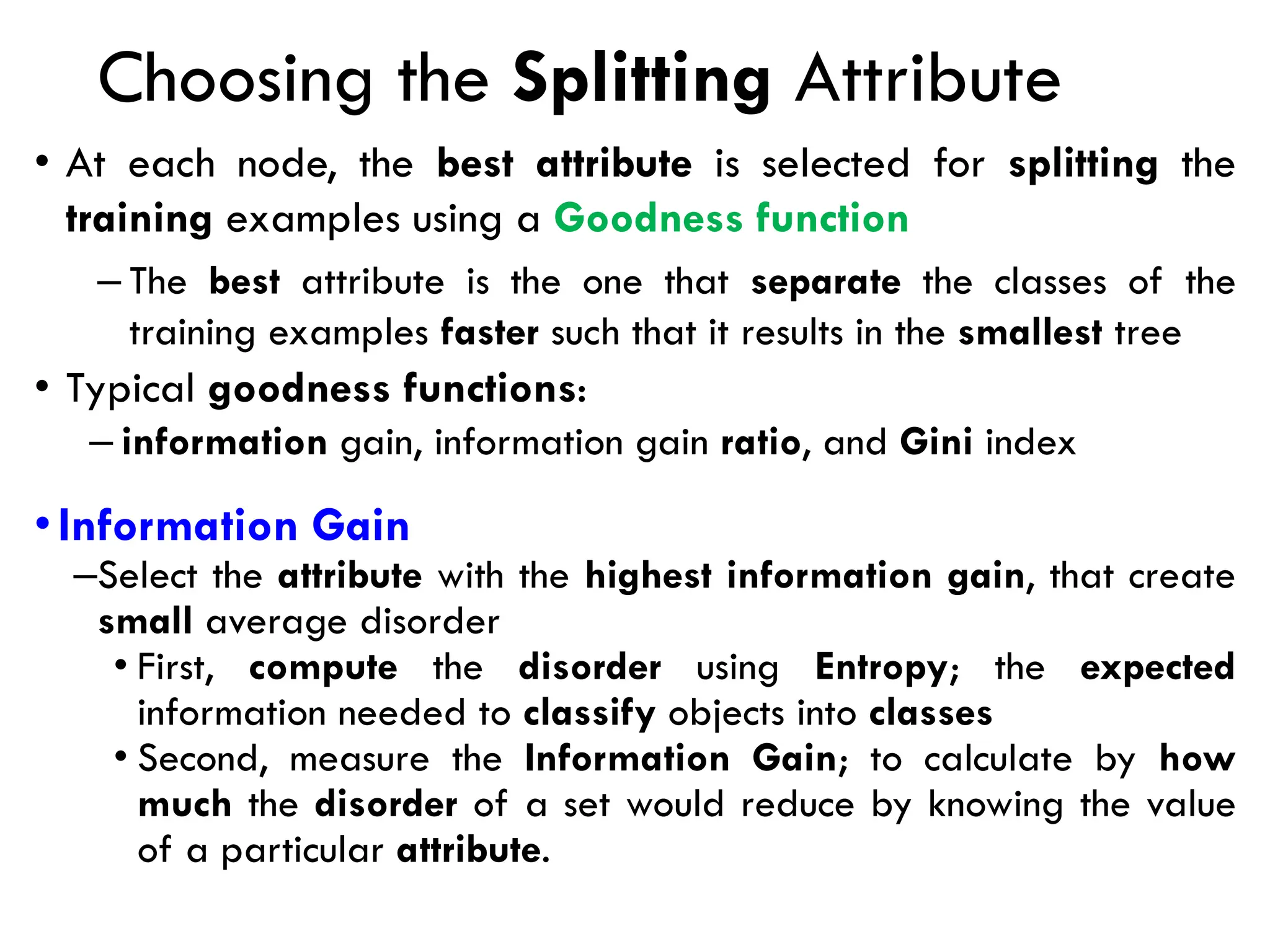 Choosing the Splitting Attribute
• At each node, the best attribute is selected for splitting the
training examples using a Goodness function
– The best attribute is the one that separate the classes of the
training examples faster such that it results in the smallest tree
• Typical goodness functions:
– information gain, information gain ratio, and Gini index
•Information Gain
–Select the attribute with the highest information gain, that create
small average disorder
• First, compute the disorder using Entropy; the expected
information needed to classify objects into classes
• Second, measure the Information Gain; to calculate by how
much the disorder of a set would reduce by knowing the value
of a particular attribute.
 