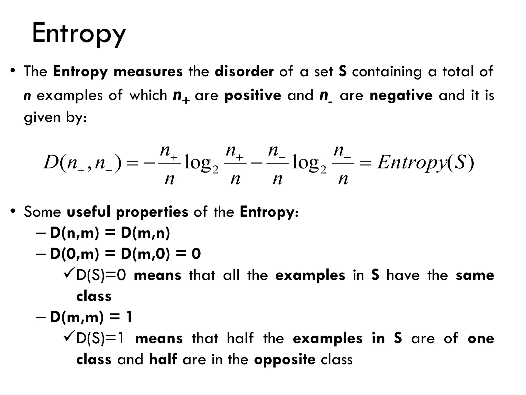 Entropy
)
(
log
log
)
,
( 2
2 S
Entropy
n
n
n
n
n
n
n
n
n
n
D =
−
−
= −
−
+
+
−
+
• The Entropy measures the disorder of a set S containing a total of
n examples of which n+ are positive and n- are negative and it is
given by:
• Some useful properties of the Entropy:
– D(n,m) = D(m,n)
– D(0,m) = D(m,0) = 0
✓D(S)=0 means that all the examples in S have the same
class
– D(m,m) = 1
✓D(S)=1 means that half the examples in S are of one
class and half are in the opposite class
 
