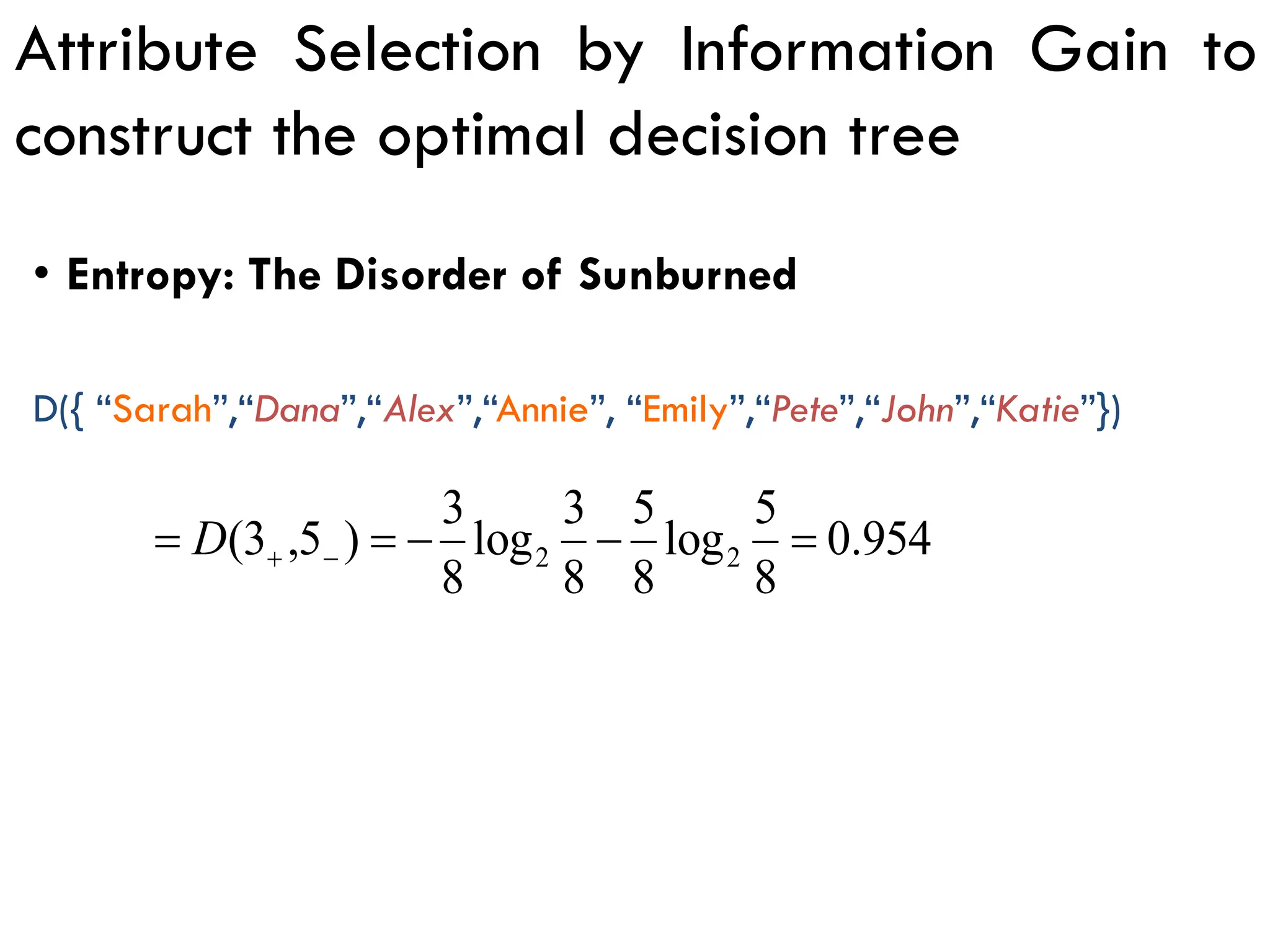 Attribute Selection by Information Gain to
construct the optimal decision tree
954
.
0
8
5
log
8
5
8
3
log
8
3
)
5
,
3
( 2
2 =
−
−
=
= −
+
D
D({ “Sarah”,“Dana”,“Alex”,“Annie”, “Emily”,“Pete”,“John”,“Katie”})
• Entropy: The Disorder of Sunburned
 