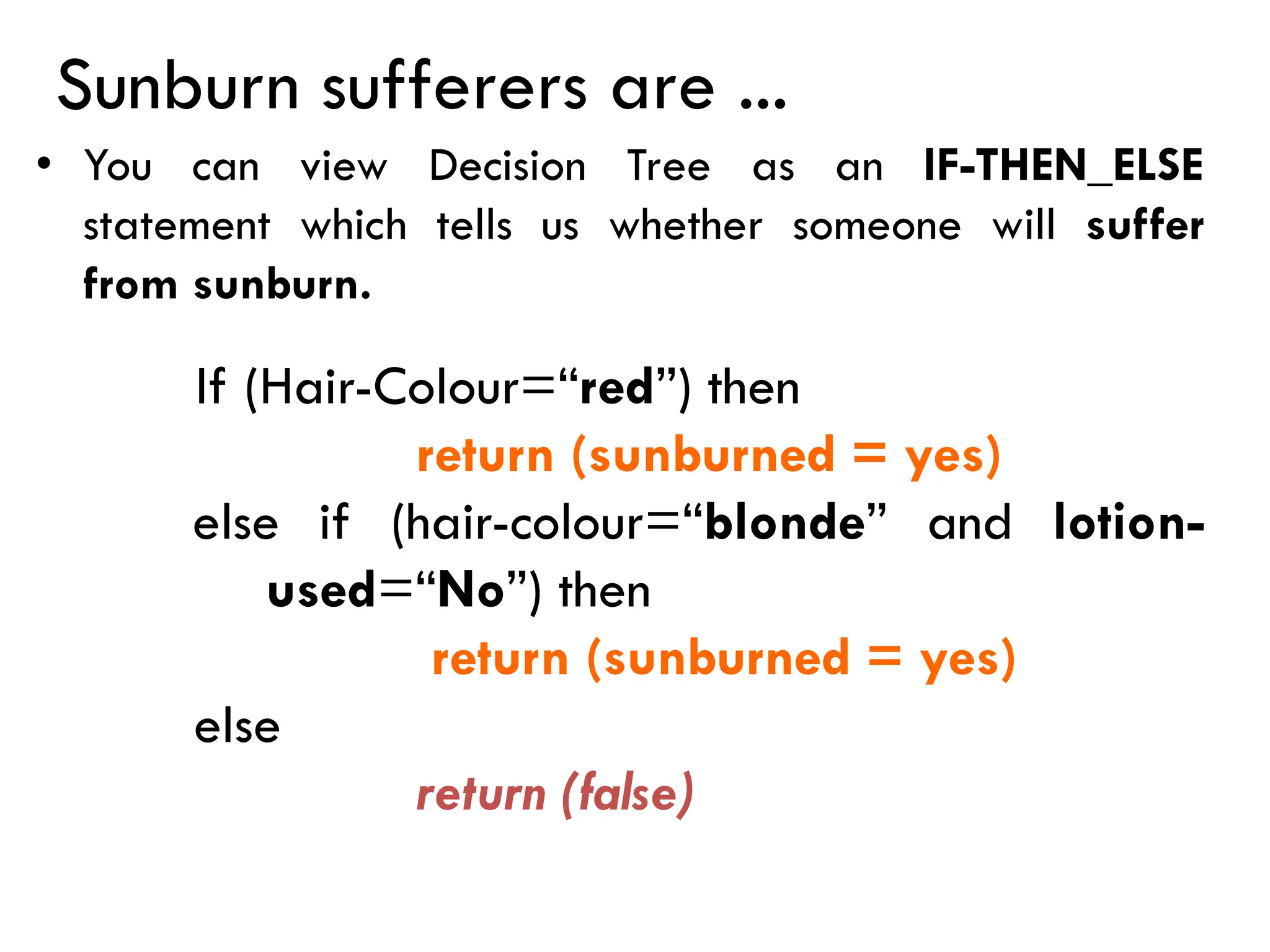 Sunburn sufferers are ...
• You can view Decision Tree as an IF-THEN_ELSE
statement which tells us whether someone will suffer
from sunburn.
If (Hair-Colour=“red”) then
return (sunburned = yes)
else if (hair-colour=“blonde” and lotion-
used=“No”) then
return (sunburned = yes)
else
return (false)
 