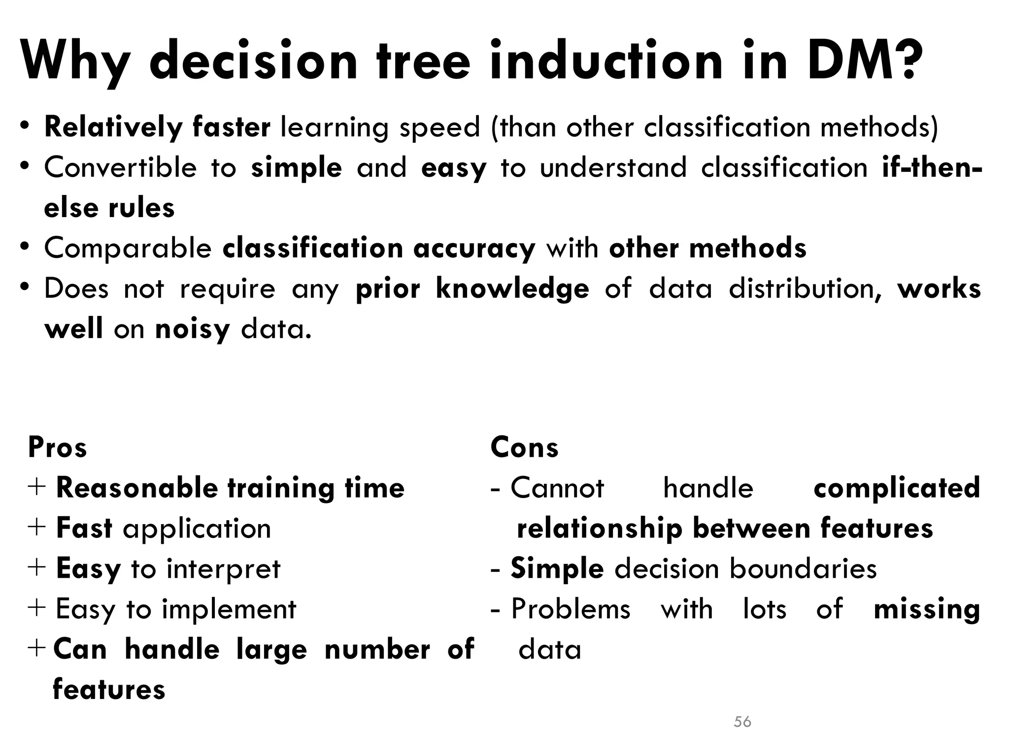 Why decision tree induction in DM?
Cons
- Cannot handle complicated
relationship between features
- Simple decision boundaries
- Problems with lots of missing
data
Pros
+ Reasonable training time
+ Fast application
+ Easy to interpret
+ Easy to implement
+ Can handle large number of
features
56
• Relatively faster learning speed (than other classification methods)
• Convertible to simple and easy to understand classification if-then-
else rules
• Comparable classification accuracy with other methods
• Does not require any prior knowledge of data distribution, works
well on noisy data.
 