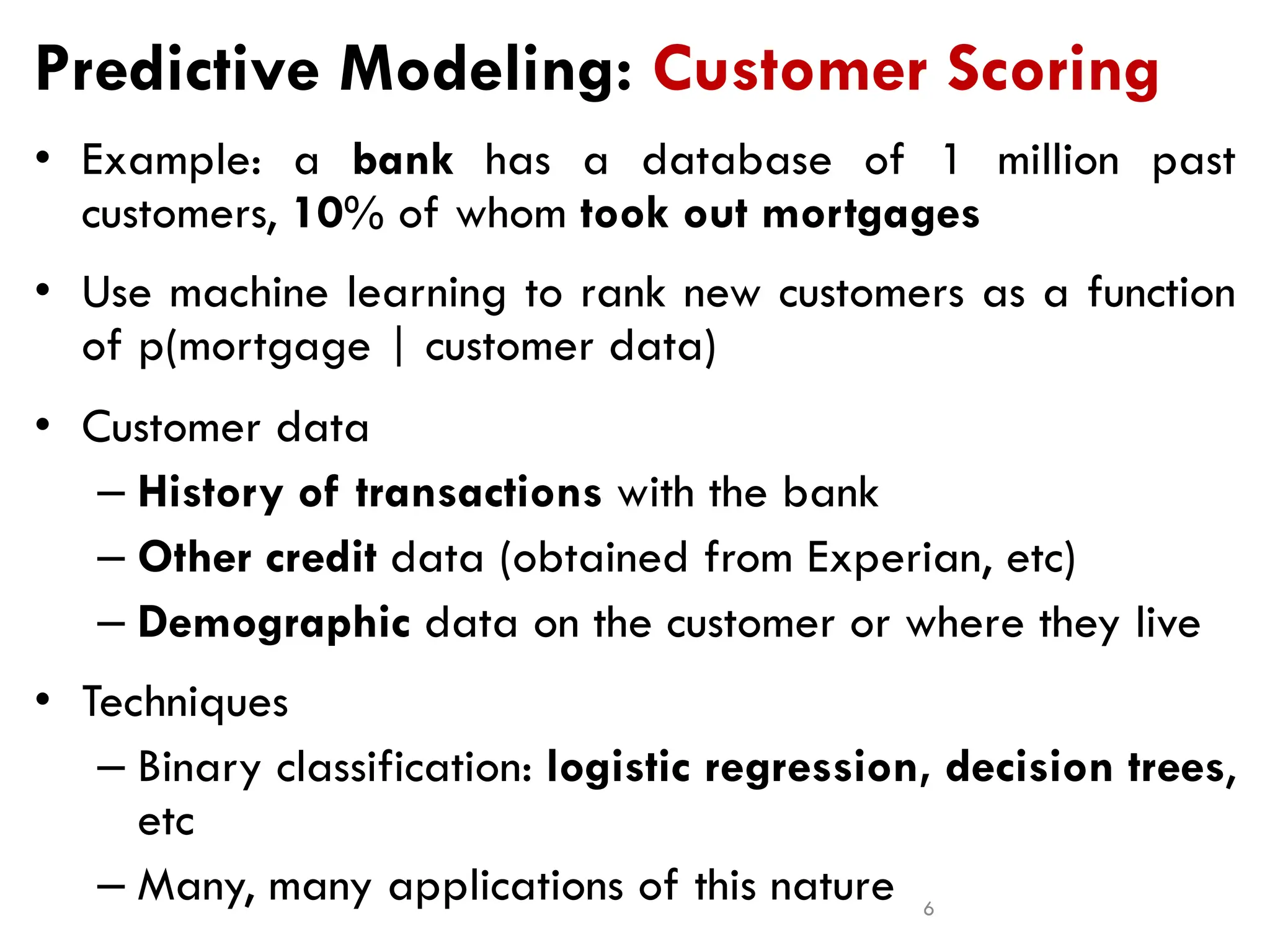 Predictive Modeling: Customer Scoring
• Example: a bank has a database of 1 million past
customers, 10% of whom took out mortgages
• Use machine learning to rank new customers as a function
of p(mortgage | customer data)
• Customer data
– History of transactions with the bank
– Other credit data (obtained from Experian, etc)
– Demographic data on the customer or where they live
• Techniques
– Binary classification: logistic regression, decision trees,
etc
– Many, many applications of this nature 6
 