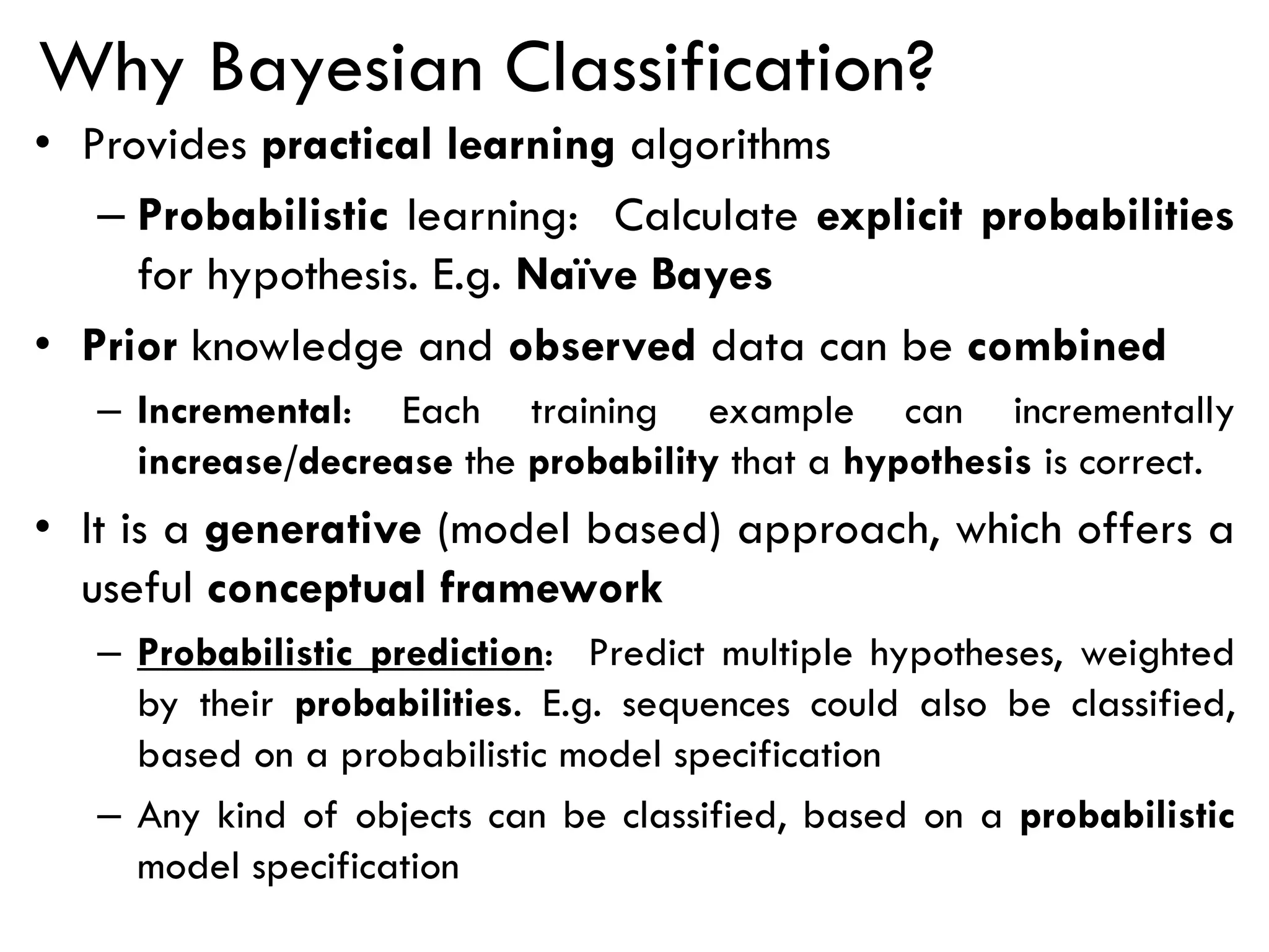 Why Bayesian Classification?
• Provides practical learning algorithms
– Probabilistic learning: Calculate explicit probabilities
for hypothesis. E.g. Naïve Bayes
• Prior knowledge and observed data can be combined
– Incremental: Each training example can incrementally
increase/decrease the probability that a hypothesis is correct.
• It is a generative (model based) approach, which offers a
useful conceptual framework
– Probabilistic prediction: Predict multiple hypotheses, weighted
by their probabilities. E.g. sequences could also be classified,
based on a probabilistic model specification
– Any kind of objects can be classified, based on a probabilistic
model specification
 