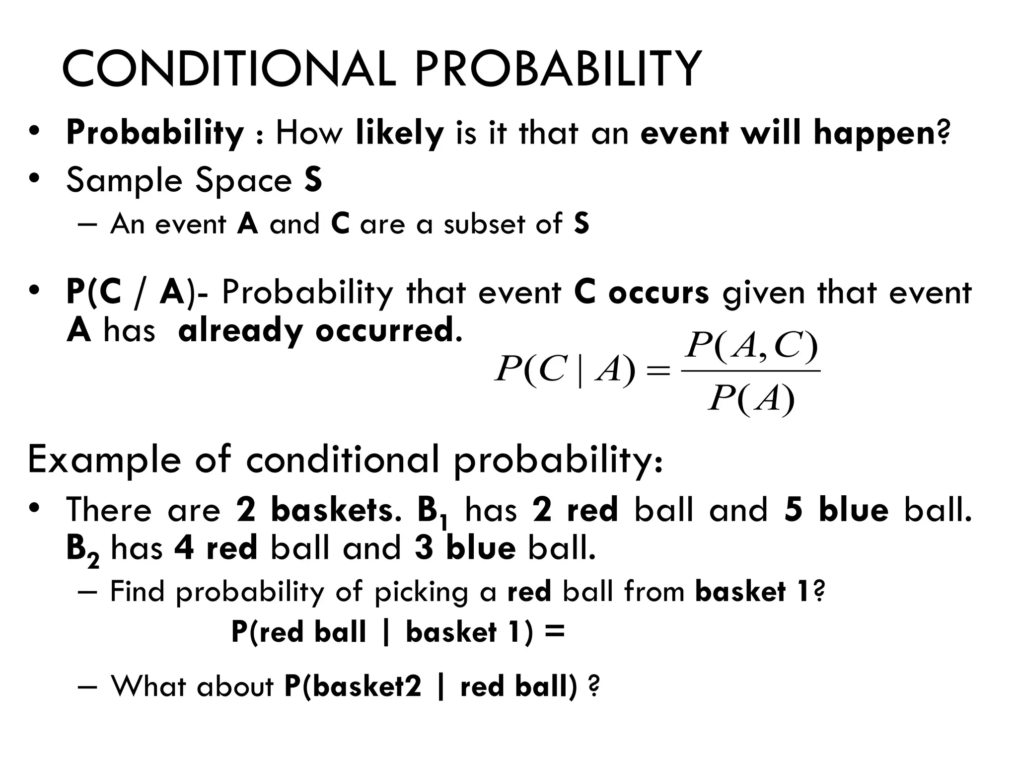 CONDITIONAL PROBABILITY
• Probability : How likely is it that an event will happen?
• Sample Space S
– An event A and C are a subset of S
• P(C / A)- Probability that event C occurs given that event
A has already occurred.
Example of conditional probability:
• There are 2 baskets. B1 has 2 red ball and 5 blue ball.
B2 has 4 red ball and 3 blue ball.
– Find probability of picking a red ball from basket 1?
P(red ball | basket 1) =
– What about P(basket2 | red ball) ?
)
(
)
,
(
)
|
(
A
P
C
A
P
A
C
P =
 