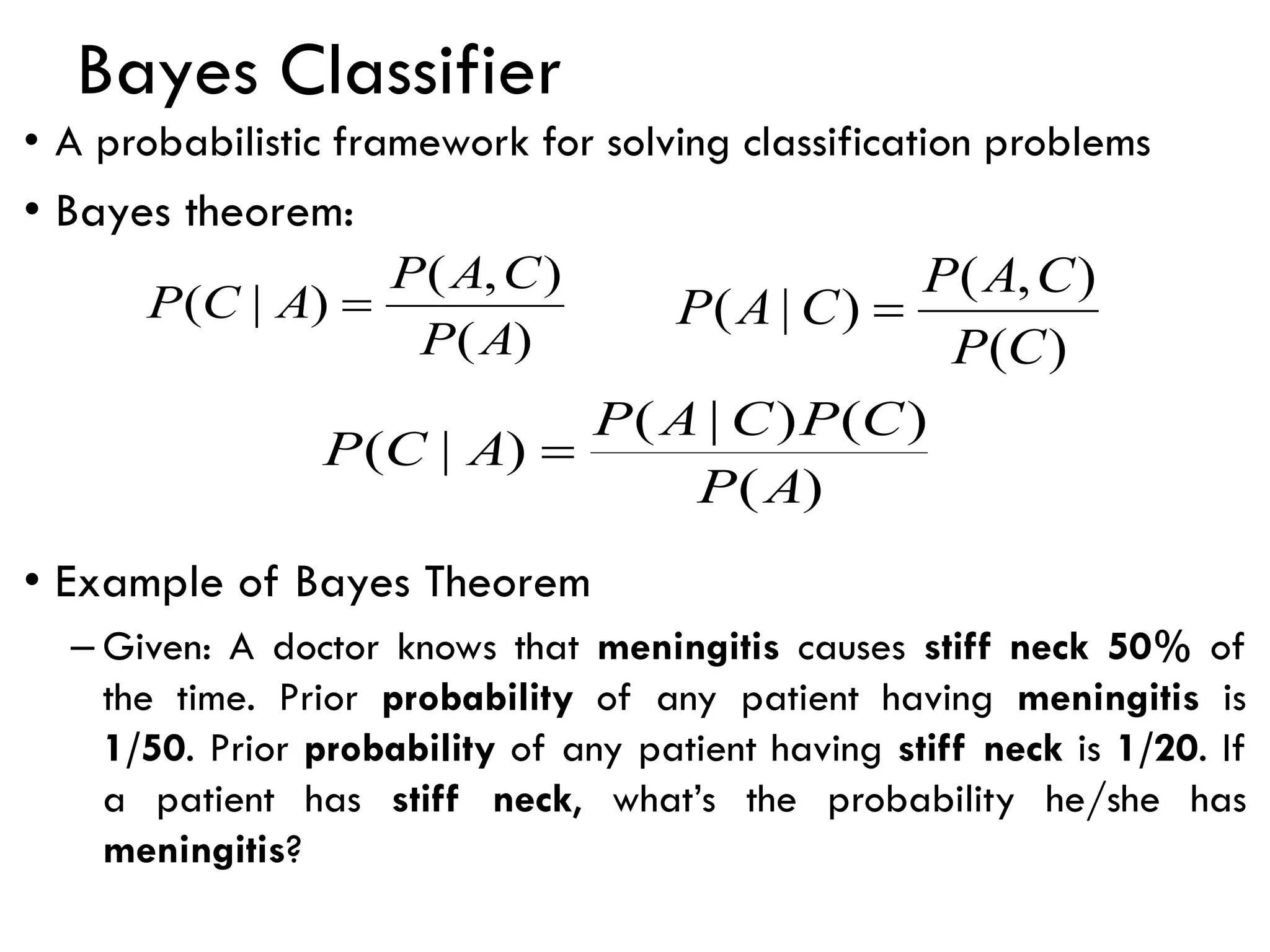Bayes Classifier
• A probabilistic framework for solving classification problems
• Bayes theorem:
• Example of Bayes Theorem
– Given: A doctor knows that meningitis causes stiff neck 50% of
the time. Prior probability of any patient having meningitis is
1/50. Prior probability of any patient having stiff neck is 1/20. If
a patient has stiff neck, what’s the probability he/she has
meningitis?
)
(
)
(
)
|
(
)
|
(
A
P
C
P
C
A
P
A
C
P =
)
(
)
,
(
)
|
(
C
P
C
A
P
C
A
P =
)
(
)
,
(
)
|
(
A
P
C
A
P
A
C
P =
 