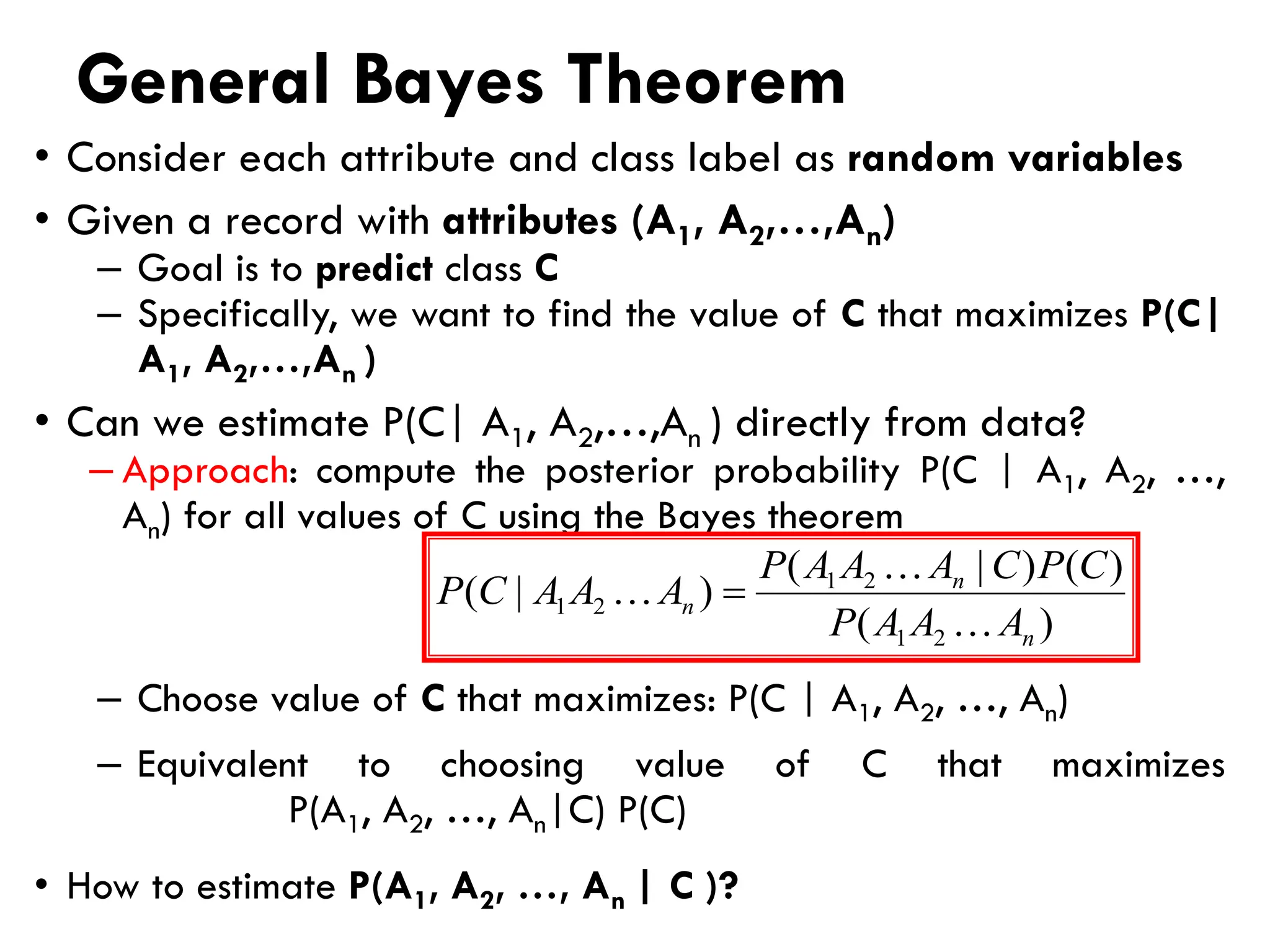 General Bayes Theorem
• Consider each attribute and class label as random variables
• Given a record with attributes (A1, A2,…,An)
– Goal is to predict class C
– Specifically, we want to find the value of C that maximizes P(C|
A1, A2,…,An )
• Can we estimate P(C| A1, A2,…,An ) directly from data?
– Approach: compute the posterior probability P(C | A1, A2, …,
An) for all values of C using the Bayes theorem
– Choose value of C that maximizes: P(C | A1, A2, …, An)
– Equivalent to choosing value of C that maximizes
P(A1, A2, …, An|C) P(C)
• How to estimate P(A1, A2, …, An | C )?
)
(
)
(
)
|
(
)
|
(
2
1
2
1
2
1
n
n
n
A
A
A
P
C
P
C
A
A
A
P
A
A
A
C
P


 =
 