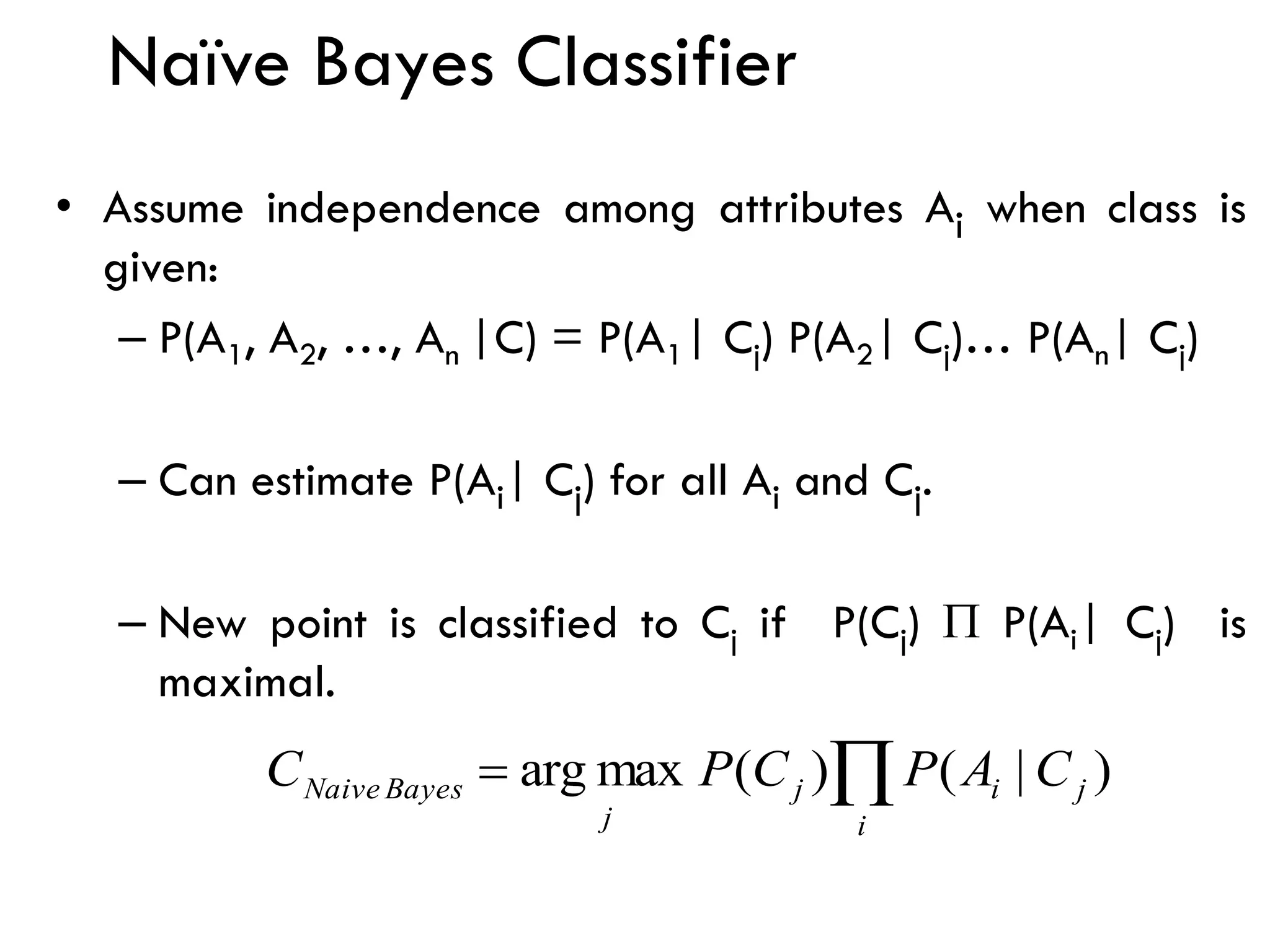Naïve Bayes Classifier
• Assume independence among attributes Ai when class is
given:
– P(A1, A2, …, An |C) = P(A1| Cj) P(A2| Cj)… P(An| Cj)
– Can estimate P(Ai| Cj) for all Ai and Cj.
– New point is classified to Cj if P(Cj)  P(Ai| Cj) is
maximal.

=
i
j
i
j
j
Bayes
Naive C
A
P
C
P
C )
|
(
)
(
max
arg
 