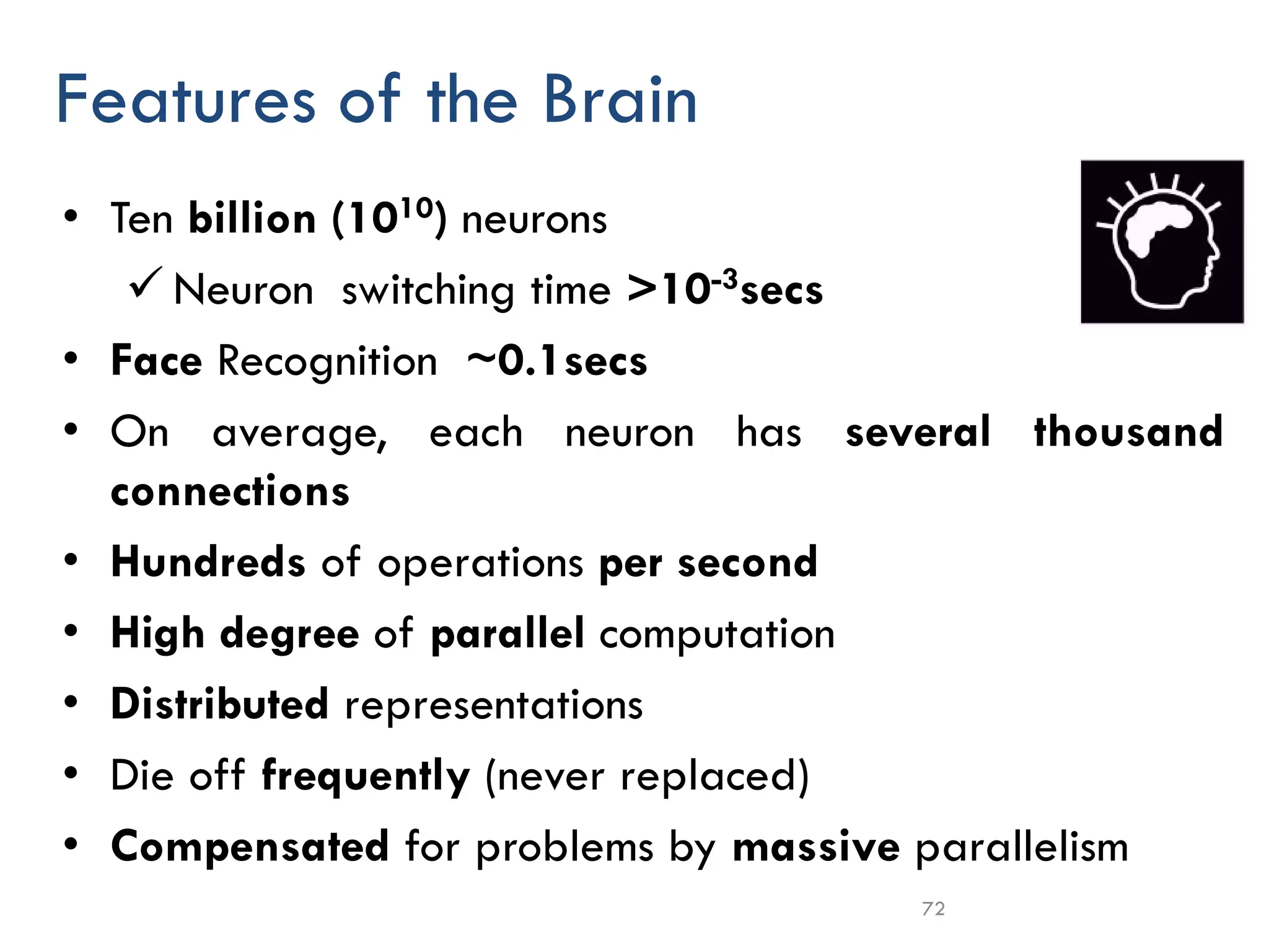72
Features of the Brain
• Ten billion (1010) neurons
✓ Neuron switching time >10-3secs
• Face Recognition ~0.1secs
• On average, each neuron has several thousand
connections
• Hundreds of operations per second
• High degree of parallel computation
• Distributed representations
• Die off frequently (never replaced)
• Compensated for problems by massive parallelism
 