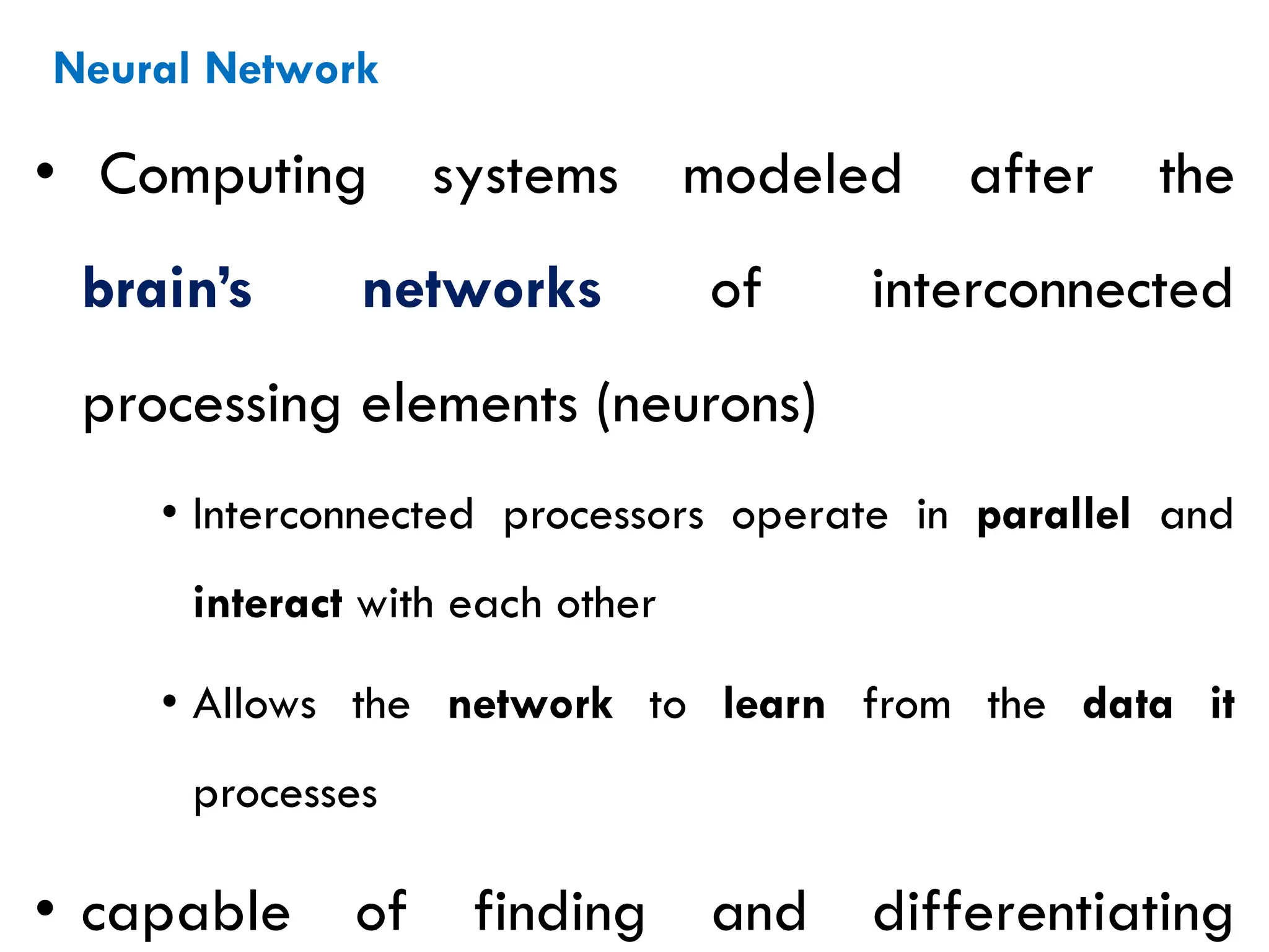 Neural Network
• Computing systems modeled after the
brain’s networks of interconnected
processing elements (neurons)
• Interconnected processors operate in parallel and
interact with each other
• Allows the network to learn from the data it
processes
• capable of finding and differentiating
 