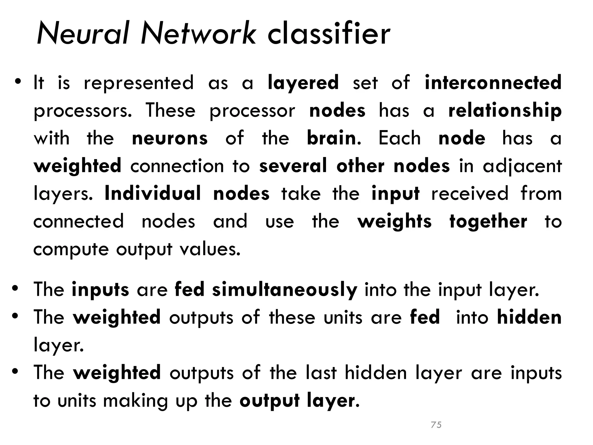 Neural Network classifier
• It is represented as a layered set of interconnected
processors. These processor nodes has a relationship
with the neurons of the brain. Each node has a
weighted connection to several other nodes in adjacent
layers. Individual nodes take the input received from
connected nodes and use the weights together to
compute output values.
• The inputs are fed simultaneously into the input layer.
• The weighted outputs of these units are fed into hidden
layer.
• The weighted outputs of the last hidden layer are inputs
to units making up the output layer.
75
 