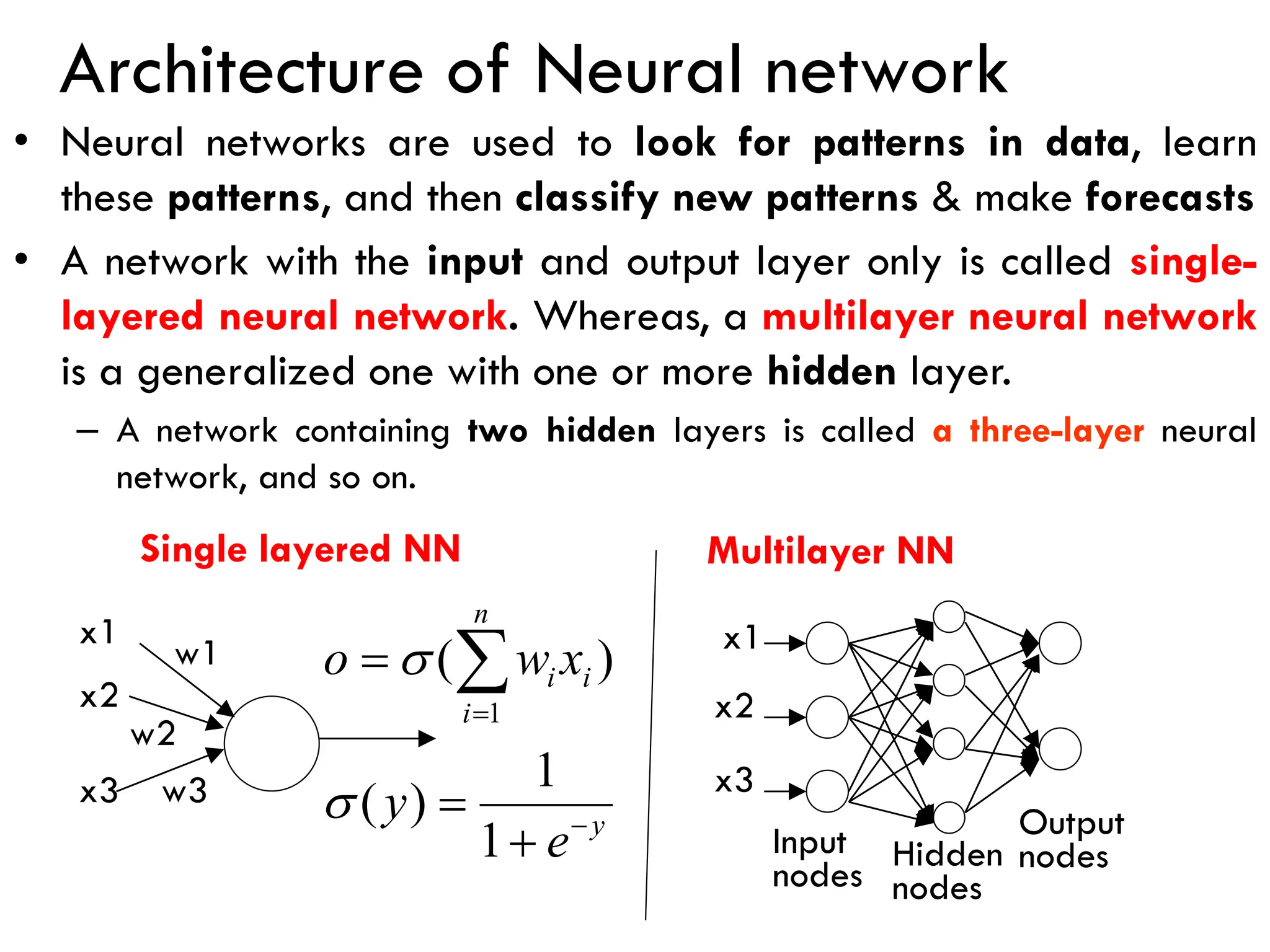 Architecture of Neural network
• Neural networks are used to look for patterns in data, learn
these patterns, and then classify new patterns & make forecasts
• A network with the input and output layer only is called single-
layered neural network. Whereas, a multilayer neural network
is a generalized one with one or more hidden layer.
– A network containing two hidden layers is called a three-layer neural
network, and so on.
Hidden
nodes
Output
nodes
x1
x2
x3
x1
x2
x3
w1
w2
w3
y
n
i
i
i
e
y
x
w
o
−
=
+
=
= 
1
1
)
(
)
(
1


Single layered NN Multilayer NN
Input
nodes
 