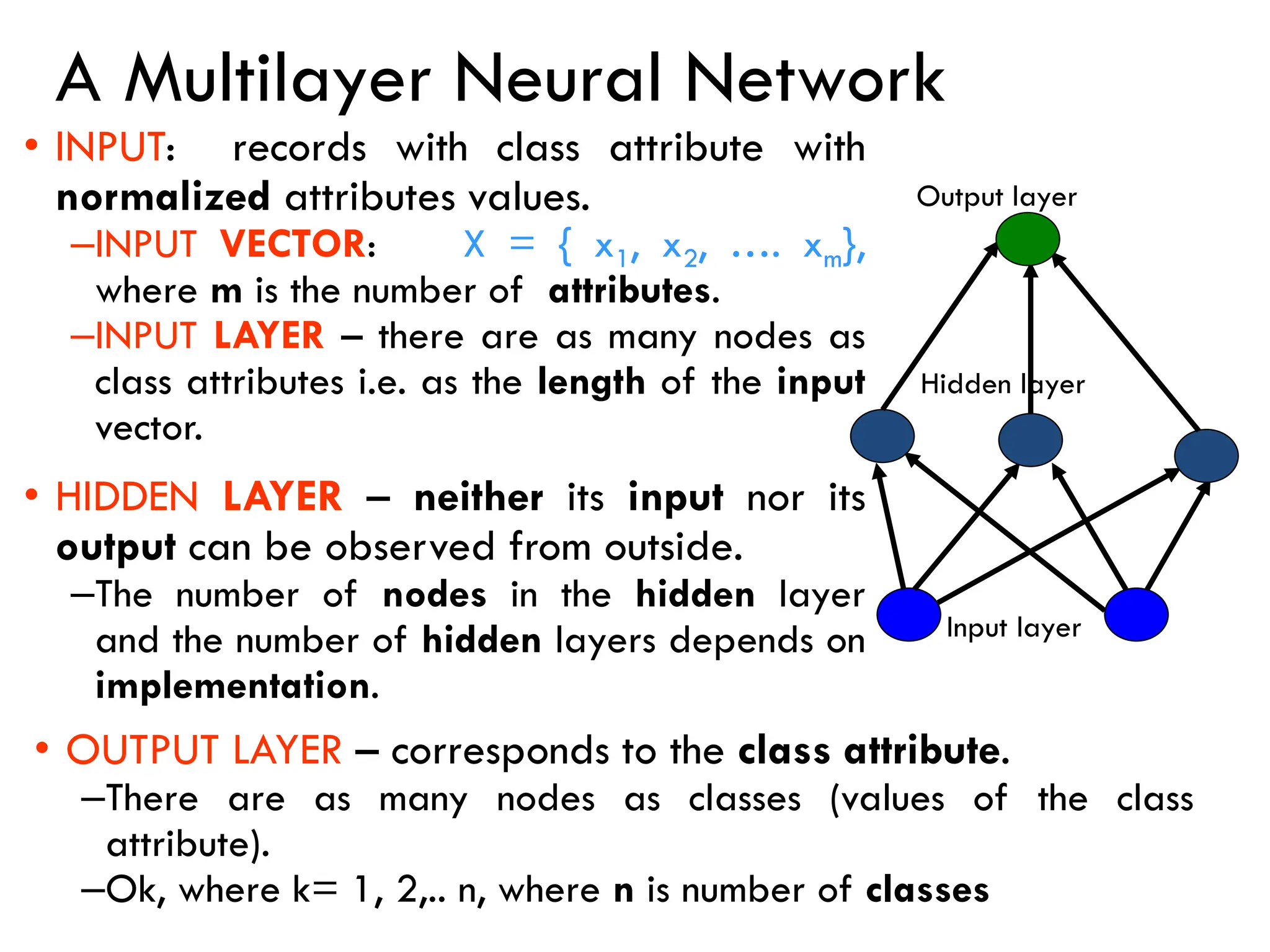 A Multilayer Neural Network
• INPUT: records with class attribute with
normalized attributes values.
–INPUT VECTOR: X = { x1, x2, …. xm},
where m is the number of attributes.
–INPUT LAYER – there are as many nodes as
class attributes i.e. as the length of the input
vector.
• HIDDEN LAYER – neither its input nor its
output can be observed from outside.
–The number of nodes in the hidden layer
and the number of hidden layers depends on
implementation.
Input layer
Hidden layer
Output layer
• OUTPUT LAYER – corresponds to the class attribute.
–There are as many nodes as classes (values of the class
attribute).
–Ok, where k= 1, 2,.. n, where n is number of classes
 