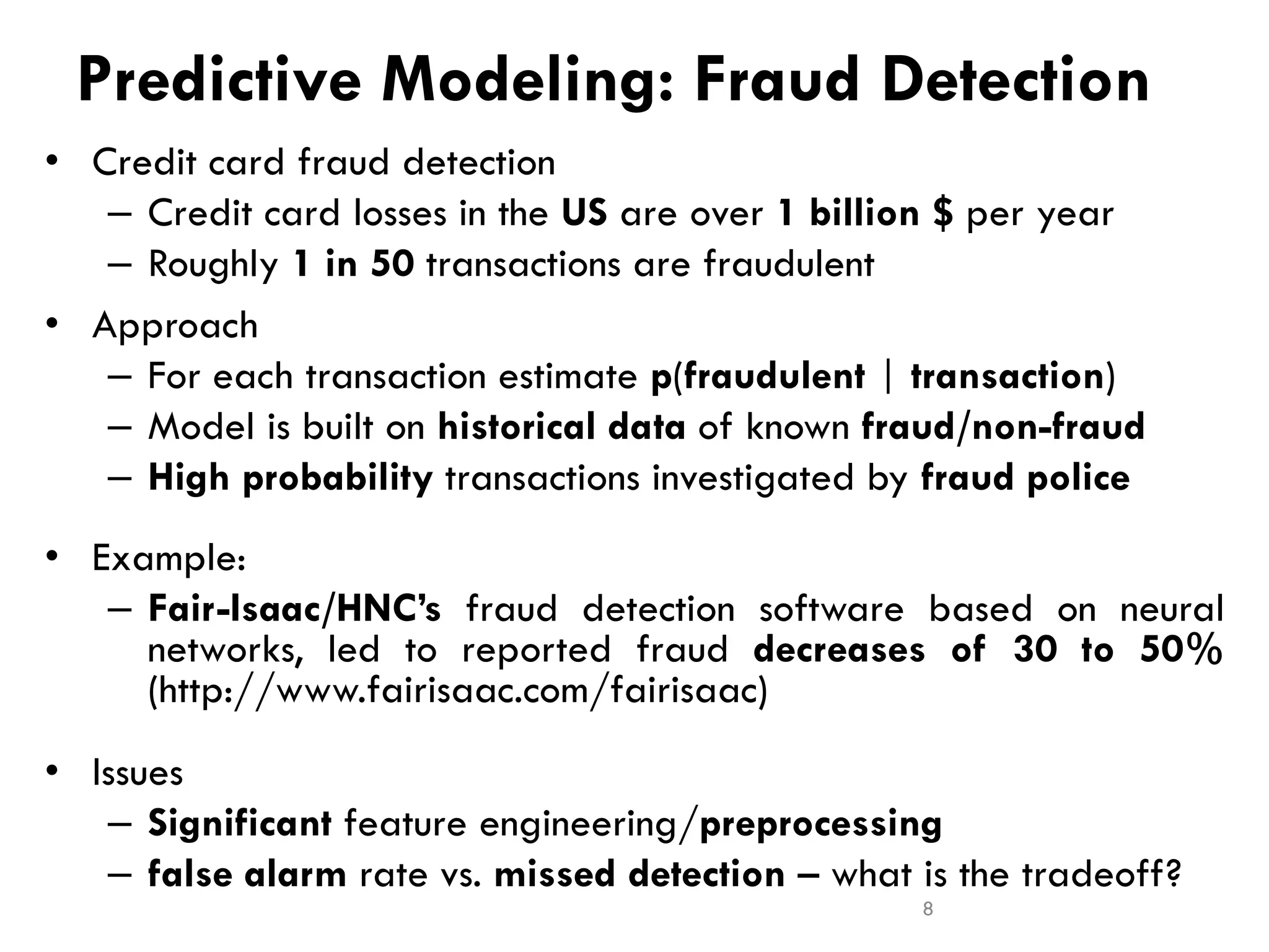 Predictive Modeling: Fraud Detection
• Credit card fraud detection
– Credit card losses in the US are over 1 billion $ per year
– Roughly 1 in 50 transactions are fraudulent
• Approach
– For each transaction estimate p(fraudulent | transaction)
– Model is built on historical data of known fraud/non-fraud
– High probability transactions investigated by fraud police
• Example:
– Fair-Isaac/HNC’s fraud detection software based on neural
networks, led to reported fraud decreases of 30 to 50%
(http://www.fairisaac.com/fairisaac)
• Issues
– Significant feature engineering/preprocessing
– false alarm rate vs. missed detection – what is the tradeoff?
8
 