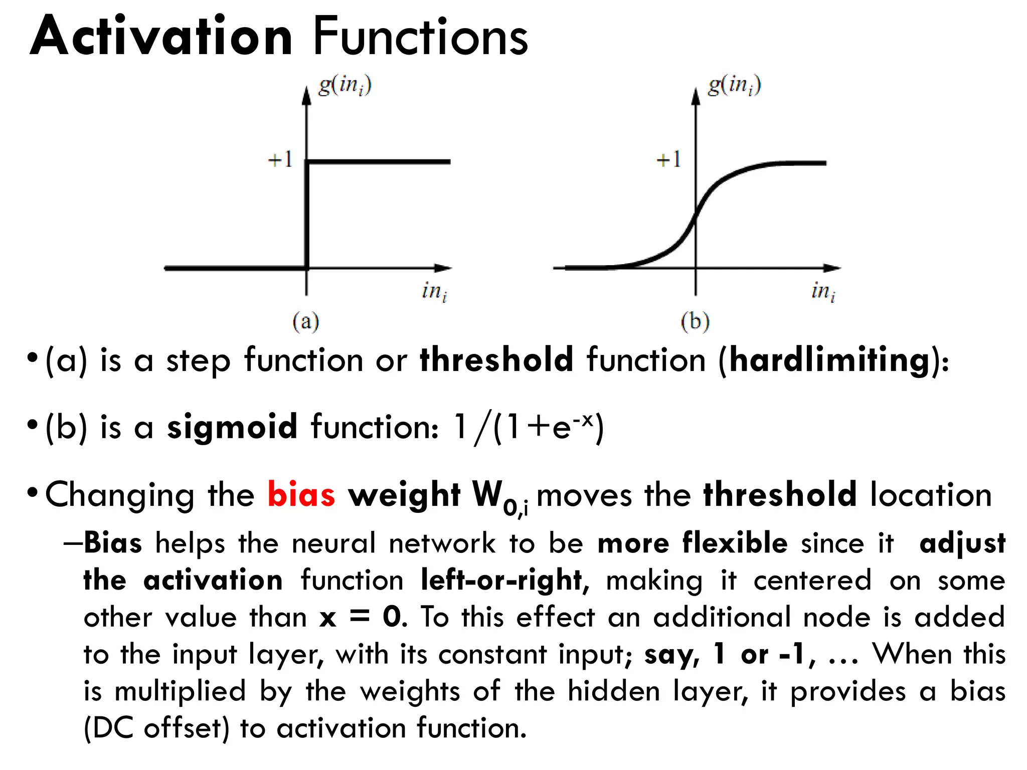 Activation Functions
•(a) is a step function or threshold function (hardlimiting):
•(b) is a sigmoid function: 1/(1+e-x)
•Changing the bias weight W0,i moves the threshold location
–Bias helps the neural network to be more flexible since it adjust
the activation function left-or-right, making it centered on some
other value than x = 0. To this effect an additional node is added
to the input layer, with its constant input; say, 1 or -1, … When this
is multiplied by the weights of the hidden layer, it provides a bias
(DC offset) to activation function.
 