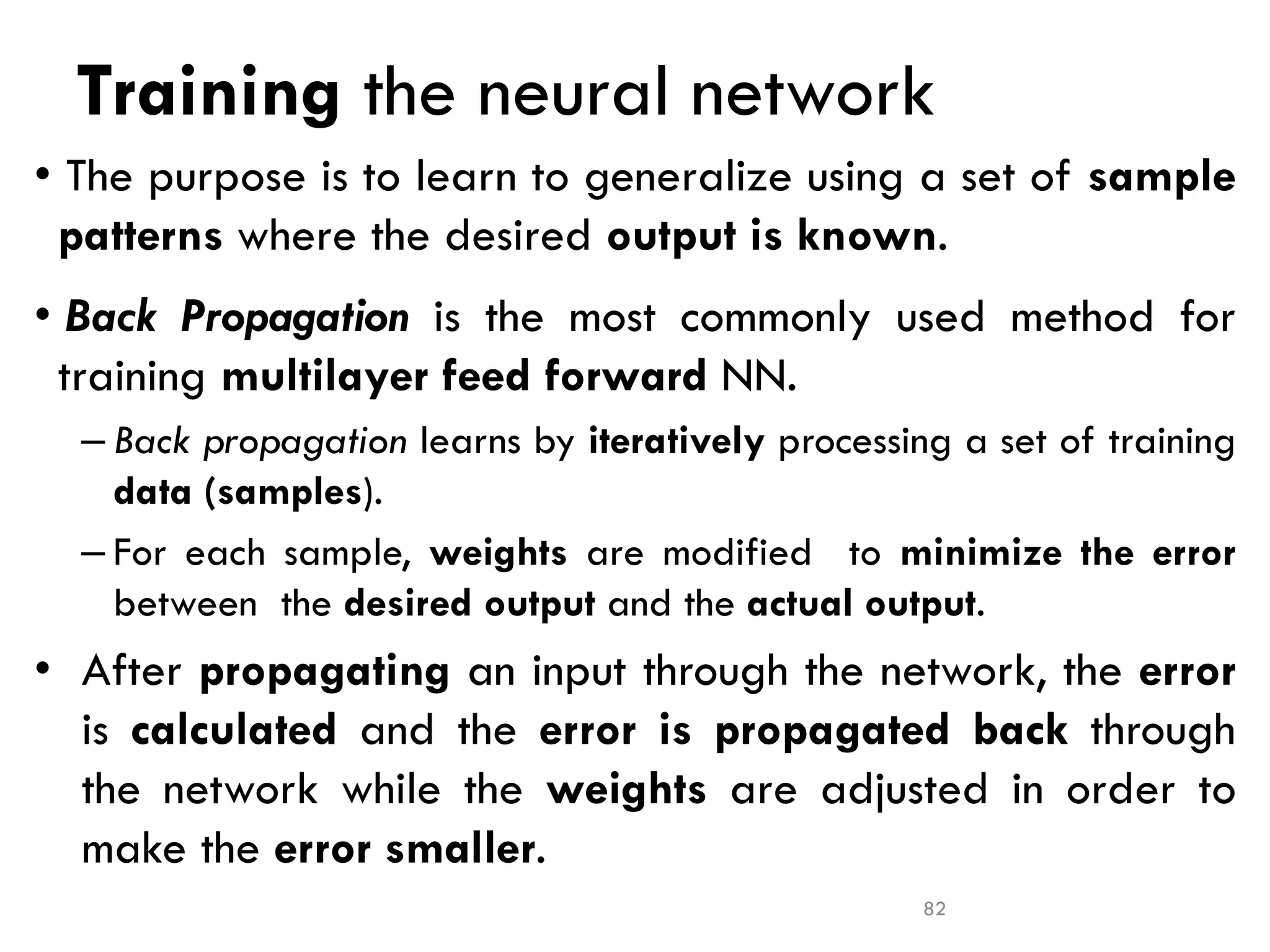 Training the neural network
• The purpose is to learn to generalize using a set of sample
patterns where the desired output is known.
• Back Propagation is the most commonly used method for
training multilayer feed forward NN.
– Back propagation learns by iteratively processing a set of training
data (samples).
– For each sample, weights are modified to minimize the error
between the desired output and the actual output.
• After propagating an input through the network, the error
is calculated and the error is propagated back through
the network while the weights are adjusted in order to
make the error smaller.
82
 