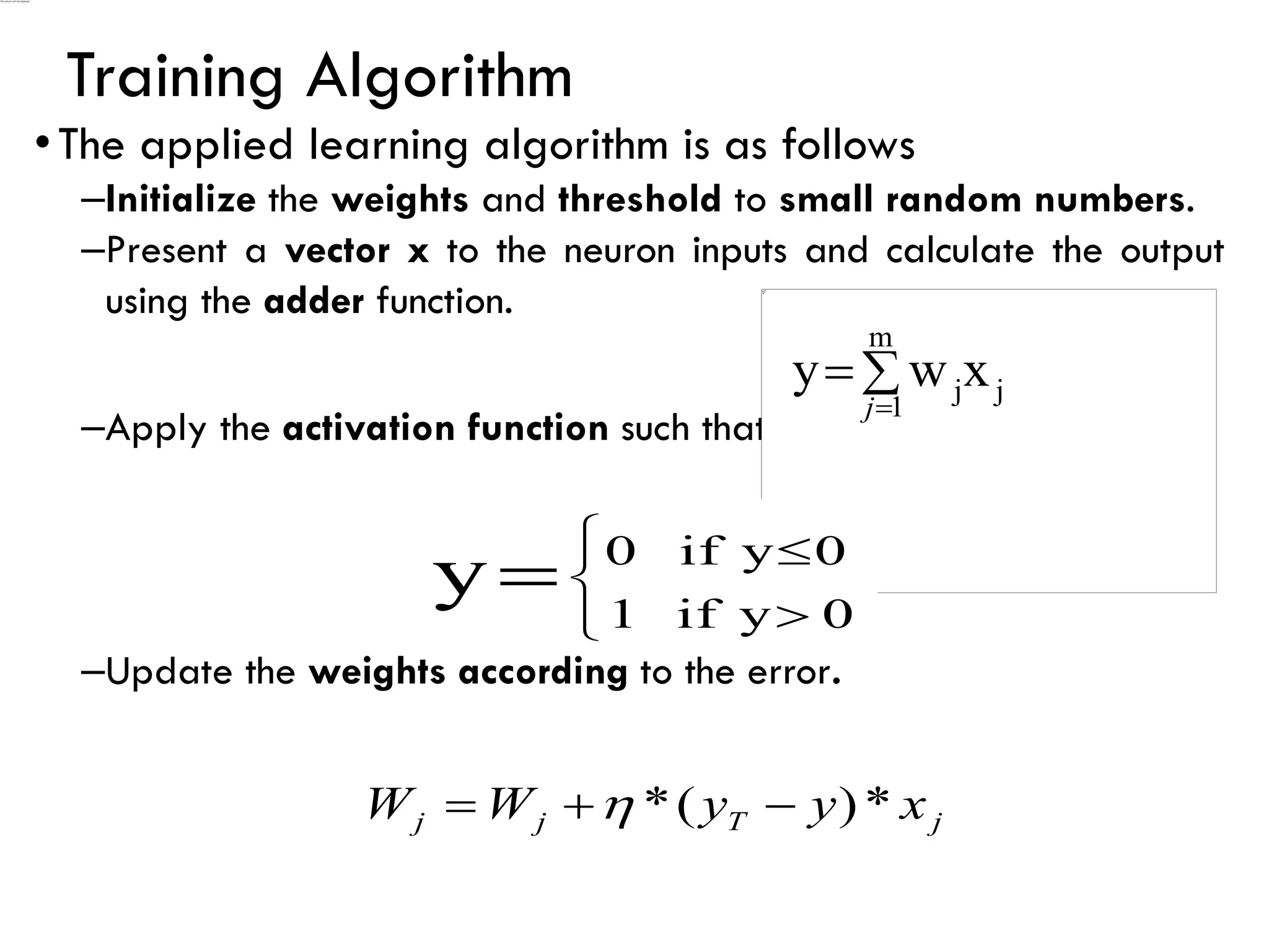 Training Algorithm
•The applied learning algorithm is as follows
–Initialize the weights and threshold to small random numbers.
–Present a vector x to the neuron inputs and calculate the output
using the adder function.
–Apply the activation function such that
–Update the weights according to the error.
j
T
j
j x
y
y
W
W *
)
(
* −
+
= 

=
=
m
1
j
jx
w
y
j







= 0
y
if
1
0
y
if
0
y
 