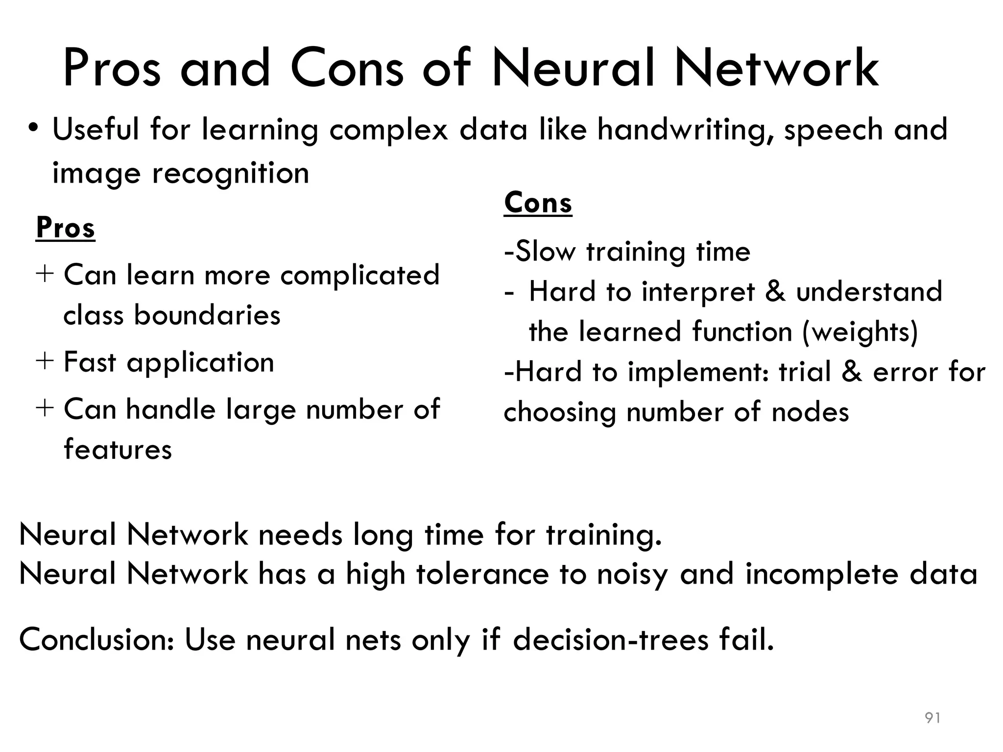 Pros and Cons of Neural Network
Cons
-Slow training time
- Hard to interpret & understand
the learned function (weights)
-Hard to implement: trial & error for
choosing number of nodes
Pros
+ Can learn more complicated
class boundaries
+ Fast application
+ Can handle large number of
features
Neural Network needs long time for training.
Neural Network has a high tolerance to noisy and incomplete data
Conclusion: Use neural nets only if decision-trees fail.
91
• Useful for learning complex data like handwriting, speech and
image recognition
 
