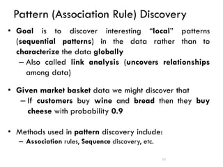 Pattern (Association Rule) Discovery
• Goal is to discover interesting “local” patterns
(sequential patterns) in the data rather than to
characterize the data globally
– Also called link analysis (uncovers relationships
among data)
• Given market basket data we might discover that
– If customers buy wine and bread then they buy
cheese with probability 0.9
• Methods used in pattern discovery include:
– Association rules, Sequence discovery, etc.
11
 