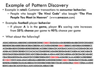 Example of Pattern Discovery
• Example in retail: Customer transactions to consumer behavior:
– People who bought “Da Vinci Code” also bought “The Five
People You Meet in Heaven” (www.amazon.com)
• Example: football player behavior
– If player A is in the game, player B’s scoring rate increases
from 25% chance per game to 95% chance per game
• What about the following?
12
ADACABDABAABBDDBCADDDDBCDDBCCBBCCDADADAADABDBBDABABBCDDDCDDABDC
BBDBDBCBBABBBCBBABCBBACBBDBAACCADDADBDBBCBBCCBBBDCABDDBBADDBBBBCC
ACDABBABDDCDDBBABDBDDBDDBCACDBBCCBBACDCADCBACCADCCCACCDDADCBCAD
ADBAACCDDDCBDBDCCCCACACACCDABDDBCADADBCBDDADABCCABDAACABCABACB
DDDCBADCBDADDDDCDDCADCCBBADABBAAADAAABCCBCABDBAADCBCDACBCABABC
CBACBDABDDDADAABADCDCCDBBCDBDADDCCBBCDBAADADBCAAAADBDCADBDBBBC
DCCBCCCDCCADAADACABDABAABBDDBCADDDDBCDDBCCBBCCDADADACCCDABAABBC
BDBDBADBBBBCDADABABBDACDCDDDBBCDBBCBBCCDABCADDADBACBBBCCDBAAADDD
BDDCABACBCADCDCBAAADCADDADAABBACCBB
 