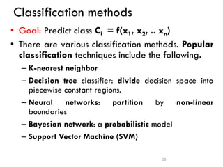 Classification methods
• Goal: Predict class Ci = f(x1, x2, .. xn)
• There are various classification methods. Popular
classification techniques include the following.
– K-nearest neighbor
– Decision tree classifier: divide decision space into
piecewise constant regions.
– Neural networks: partition by non-linear
boundaries
– Bayesian network: a probabilistic model
– Support Vector Machine (SVM)
20
 