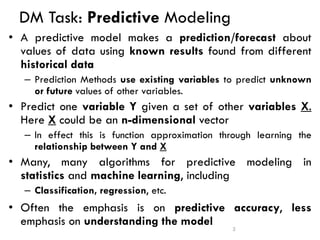 DM Task: Predictive Modeling
• A predictive model makes a prediction/forecast about
values of data using known results found from different
historical data
– Prediction Methods use existing variables to predict unknown
or future values of other variables.
• Predict one variable Y given a set of other variables X.
Here X could be an n-dimensional vector
– In effect this is function approximation through learning the
relationship between Y and X
• Many, many algorithms for predictive modeling in
statistics and machine learning, including
– Classification, regression, etc.
• Often the emphasis is on predictive accuracy, less
emphasis on understanding the model 2
 