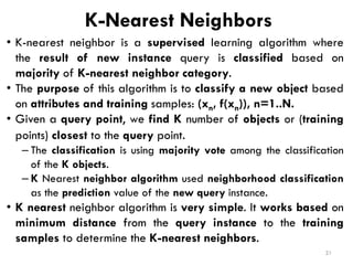 K-Nearest Neighbors
• K-nearest neighbor is a supervised learning algorithm where
the result of new instance query is classified based on
majority of K-nearest neighbor category.
• The purpose of this algorithm is to classify a new object based
on attributes and training samples: (xn, f(xn)), n=1..N.
• Given a query point, we find K number of objects or (training
points) closest to the query point.
– The classification is using majority vote among the classification
of the K objects.
– K Nearest neighbor algorithm used neighborhood classification
as the prediction value of the new query instance.
• K nearest neighbor algorithm is very simple. It works based on
minimum distance from the query instance to the training
samples to determine the K-nearest neighbors.
21
 