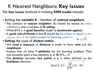 23
K Nearest Neighbors: Key issues
The key issues involved in training KNN model includes
• Setting the variable K - Number of nearest neighbors
–The numbers of nearest neighbors (K) should be based on cross
validation over a number of K setting.
–When k=1 is a good baseline model to benchmark against.
–A good rule-of-thumb is that K should be less than or equal to the
square root of the total number of training patterns.
• Setting the type of distant metric
–We need a measure of distance in order to know who are the
neighbours
–Assume that we have T attributes for the learning problem. Then
one example point x has elements xt  , t=1,…T.
–The distance between two points xi xj is often defined as the
Euclidean distance: 2
1
)
(
)
,
( 
=
−
=
D
i
Yi
Xi
Y
X
Dist
N
K 
 