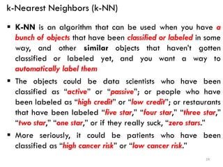 k-Nearest Neighbors (k-NN)
▪ K-NN is an algorithm that can be used when you have a
bunch of objects that have been classified or labeled in some
way, and other similar objects that haven’t gotten
classified or labeled yet, and you want a way to
automatically label them
▪ The objects could be data scientists who have been
classified as “active” or “passive”; or people who have
been labeled as “high credit” or “low credit”; or restaurants
that have been labeled “five star,” “four star,” “three star,”
“two star,” “one star,” or if they really suck, “zero stars.”
▪ More seriously, it could be patients who have been
classified as “high cancer risk” or “low cancer risk.”
24
 