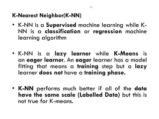 • K-NN is a Supervised machine learning while K-
NN is a classification or regression machine
learning algorithm
• K-NN is a lazy learner while K-Means is
an eager learner. An eager learner has a model
fitting that means a training step but a lazy
learner does not have a training phase.
• K-NN performs much better if all of the data
have the same scale (Labelled Data) but this is
not true for K-means.
26
K-Nearest Neighbor(K-NN)
 