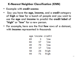 K-Nearest Neighbor Classification (KNN)
• Example with credit scores:
• Say you have the age, income, and a credit category
of high or low for a bunch of people and you want to
use the age and income to predict the credit label of
“high” or “low” for a new person.
• For example, here are the first few rows of a dataset,
with income represented in thousands
27
 