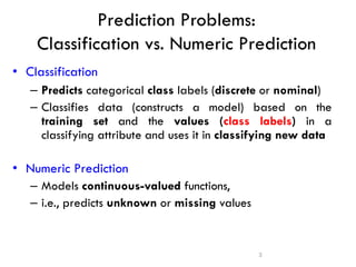 3
• Classification
– Predicts categorical class labels (discrete or nominal)
– Classifies data (constructs a model) based on the
training set and the values (class labels) in a
classifying attribute and uses it in classifying new data
• Numeric Prediction
– Models continuous-valued functions,
– i.e., predicts unknown or missing values
Prediction Problems:
Classification vs. Numeric Prediction
 