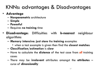 37
KNNs: advantages & Disadvantages
• Advantage
– Nonparametric architecture
– Simple
– Powerful
– Requires no training time
• Disadvantage: Difficulties with k-nearest neighbour
algorithms
– Memory intensive: just store the training examples
• when a test example is given then find the closest matches
– Classification/estimation is slow
– Have to calculate the distance of the test case from all training
cases
– There may be irrelevant attributes amongst the attributes –
curse of dimensionality
 