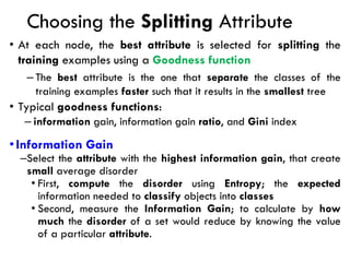 Choosing the Splitting Attribute
• At each node, the best attribute is selected for splitting the
training examples using a Goodness function
– The best attribute is the one that separate the classes of the
training examples faster such that it results in the smallest tree
• Typical goodness functions:
– information gain, information gain ratio, and Gini index
•Information Gain
–Select the attribute with the highest information gain, that create
small average disorder
• First, compute the disorder using Entropy; the expected
information needed to classify objects into classes
• Second, measure the Information Gain; to calculate by how
much the disorder of a set would reduce by knowing the value
of a particular attribute.
 