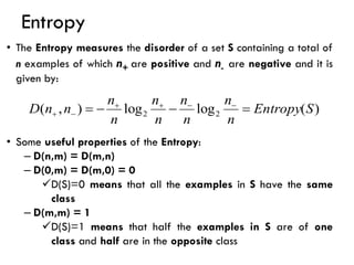 Entropy
)
(
log
log
)
,
( 2
2 S
Entropy
n
n
n
n
n
n
n
n
n
n
D =
−
−
= −
−
+
+
−
+
• The Entropy measures the disorder of a set S containing a total of
n examples of which n+ are positive and n- are negative and it is
given by:
• Some useful properties of the Entropy:
– D(n,m) = D(m,n)
– D(0,m) = D(m,0) = 0
✓D(S)=0 means that all the examples in S have the same
class
– D(m,m) = 1
✓D(S)=1 means that half the examples in S are of one
class and half are in the opposite class
 