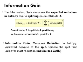 Information Gain
• The Information Gain measures the expected reduction
in entropy due to splitting on an attribute A
Parent Node, S is split into k partitions;
ni is number of records in partition i
• Information Gain: Measures Reduction in Entropy
achieved because of the split. Choose the split that
achieves most reduction (maximizes GAIN)






−
= 
=
k
i
i
split i
Entropy
n
n
S
Entropy
GAIN
1
)
(
)
(
 