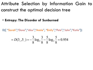 Attribute Selection by Information Gain to
construct the optimal decision tree
954
.
0
8
5
log
8
5
8
3
log
8
3
)
5
,
3
( 2
2 =
−
−
=
= −
+
D
D({ “Sarah”,“Dana”,“Alex”,“Annie”, “Emily”,“Pete”,“John”,“Katie”})
• Entropy: The Disorder of Sunburned
 
