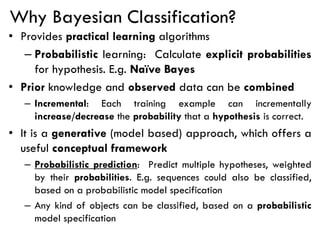 Why Bayesian Classification?
• Provides practical learning algorithms
– Probabilistic learning: Calculate explicit probabilities
for hypothesis. E.g. Naïve Bayes
• Prior knowledge and observed data can be combined
– Incremental: Each training example can incrementally
increase/decrease the probability that a hypothesis is correct.
• It is a generative (model based) approach, which offers a
useful conceptual framework
– Probabilistic prediction: Predict multiple hypotheses, weighted
by their probabilities. E.g. sequences could also be classified,
based on a probabilistic model specification
– Any kind of objects can be classified, based on a probabilistic
model specification
 