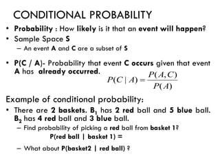 CONDITIONAL PROBABILITY
• Probability : How likely is it that an event will happen?
• Sample Space S
– An event A and C are a subset of S
• P(C / A)- Probability that event C occurs given that event
A has already occurred.
Example of conditional probability:
• There are 2 baskets. B1 has 2 red ball and 5 blue ball.
B2 has 4 red ball and 3 blue ball.
– Find probability of picking a red ball from basket 1?
P(red ball | basket 1) =
– What about P(basket2 | red ball) ?
)
(
)
,
(
)
|
(
A
P
C
A
P
A
C
P =
 