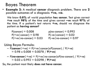 Bayes Theorem
• Example 2: A medical cancer diagnosis problem. There are 2
possible outcomes of a diagnosis: +ve, -ve.
We know 0.8% of world population has cancer. Test gives correct
+ve result 98% of the time and gives correct –ve result 97% of
the time. If a patient’s test returns +ve, should we diagnose the
patient as having cancer?
P(cancer) = 0.008 p(no-cancer) = 0.992
P(+ve|cancer) = 0.98 P(-ve|cancer) = 0.02
P(+ve|no-cancer) = 0.03 P(-ve|no-cancer) = 0.97
Using Bayes Formula:
– P(cancer|+ve) = P(+ve|cancer)xP(cancer) / P(+ve)
= 0.98 x 0.008 = 0.0078 / P(+ve)
– P(no-cancer|+ve) = P(+ve|no-cancer)xP(no-cancer) / P(+ve)
= 0.03 x 0.992 = 0.0298 / P(+ve)
So, the patient most likely does not have cancer.
 