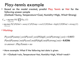 • Based on the model created, predict Play Tennis or Not for the
following unseen sample
(Outlook=Sunny, Temperature=Cool, Humidity=High, Wind=Strong)
• Working:
)
|
(
)
|
(
)
|
(
)
|
(
)
(
max
arg
)
|
(
)
(
max
arg
]
,
[
]
,
[
C
strong
Wind
P
C
high
Hum
P
C
cool
Temp
P
C
sunny
Outl
P
C
P
C
a
P
C
P
C
no
yes
C
t
t
no
yes
C
NB
=
=
=
=
=
=



no
PlayTennis
answer
no
strong
P
no
high
P
no
cool
P
no
sunny
P
no
P
yes
strong
P
yes
high
P
yes
cool
P
yes
sunny
P
yes
P
=

=
=
:
)
|
(
)
|
(
)
|
(
)
|
(
)
(
0053
.
0
)
|
(
)
|
(
)
|
(
)
|
(
)
(
0.0206
Play-tennis example
• More example: What if the following test data is given:
X= <Outlook=rain, Temperature=hot, Humidity=high, Wind=weak>
 