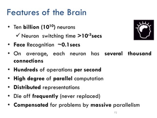 72
Features of the Brain
• Ten billion (1010) neurons
✓ Neuron switching time >10-3secs
• Face Recognition ~0.1secs
• On average, each neuron has several thousand
connections
• Hundreds of operations per second
• High degree of parallel computation
• Distributed representations
• Die off frequently (never replaced)
• Compensated for problems by massive parallelism
 
