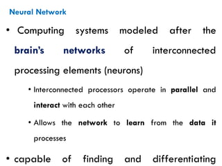 Neural Network
• Computing systems modeled after the
brain’s networks of interconnected
processing elements (neurons)
• Interconnected processors operate in parallel and
interact with each other
• Allows the network to learn from the data it
processes
• capable of finding and differentiating
 